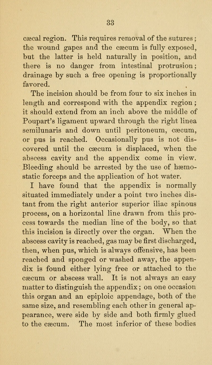 csecal region. This requires removal of the sutures; the wound gapes and the caecum is fully exposed, but the latter is held naturally in position, and there is no danger from intestinal protrusion; drainage by such a free opening is proportionally favored. The incision should be from four to six inches in length and correspond with the appendix region; it should extend from an inch above the middle of Poupart's ligament upward through the right linea semilunaris and down until peritoneum, csecum, or pus is reached. Occasionally pus is not dis- covered until the caecum is displaced, when the abscess cavity and the appendix come in view. Bleeding should be arrested by the use of haemo- static forceps and the application of hot water. I have found that the appendix is normally situated immediately under a point two inches dis- tant from the right anterior superior iliac spinous process, on a horizontal line drawn from this pro- cess towards the median line of the body, so that this incision is directly over the organ. When the abscess cavity is reached, gas may be first discharged, then, when pus, which is always offensive, has been reached and sponged or washed away, the appen- dix is found either lying free or attached to the caecum or abscess wall. It is not always an easy matter to distinguish the appendix; on one occasion this organ and an epiploic appendage, both of the same size, and resembling each other in general ap- pearance, were side by side and both firmly glued to the caecum. The most inferior of these bodies