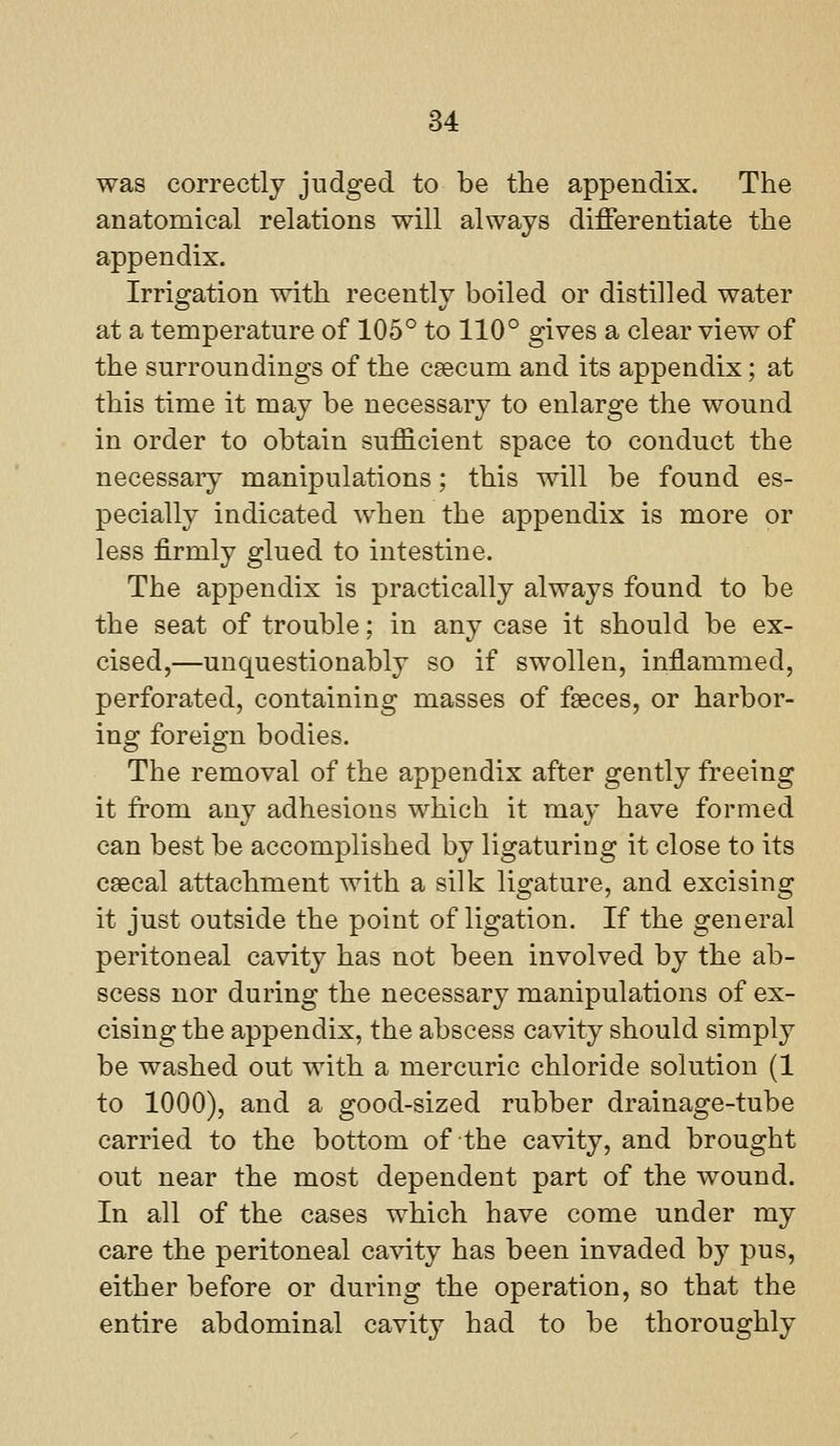 was correctly judged to be the appendix. The anatomical relations will always differentiate the appendix. Irrigation with recently boiled or distilled water at a temperature of 105° to 110° gives a clear view of the surroundings of the caecum and its appendix; at this time it may be necessary to enlarge the wound in order to obtain sufficient space to conduct the necessary manipulations; this will be found es- pecially indicated when the appendix is more or less firmly glued to intestine. The appendix is practically always found to be the seat of trouble; in any case it should be ex- cised,—unquestionably so if swollen, inflammed, perforated, containing masses of faeces, or harbor- ing foreign bodies. The removal of the appendix after gently freeing it from any adhesions which it may have formed can best be accomplished by ligaturing it close to its csecal attachment with a silk ligature, and excising it just outside the point of ligation. If the general peritoneal cavity has not been involved by the ab- scess nor during the necessary manipulations of ex- cising the appendix, the abscess cavity should simply be washed out with a mercuric chloride solution (1 to 1000), and a good-sized rubber drainage-tube carried to the bottom of the cavity, and brought out near the most dependent part of the wound. In all of the cases which have come under my care the peritoneal cavity has been invaded by pus, either before or during the operation, so that the entire abdominal cavity had to be thoroughly