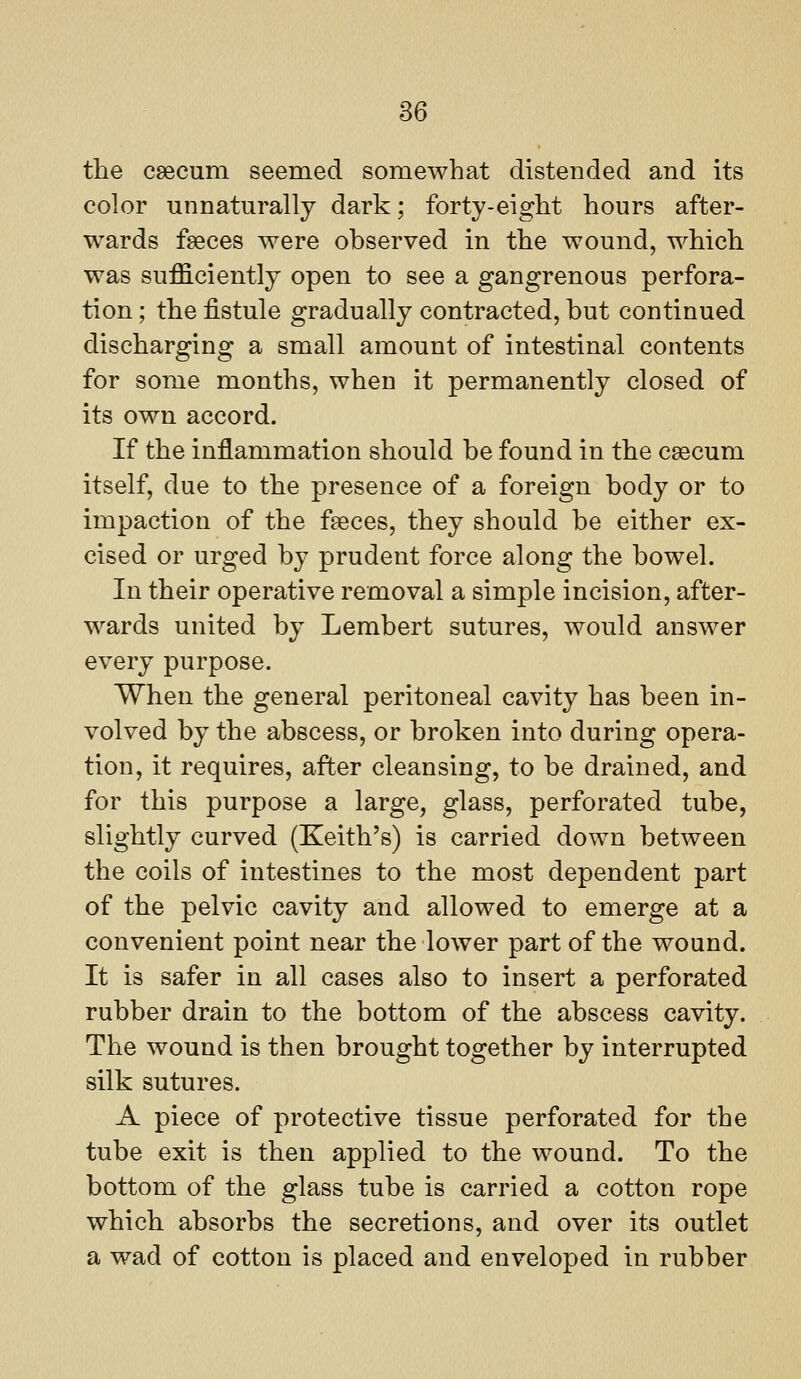 the csecum seemed somewhat distended and its color unnaturally dark; forty-eight hours after- wards fseces were observed in the wound, which was sufficiently open to see a gangrenous perfora- tion ; the fistule gradually contracted, but continued discharging a small amount of intestinal contents for some months, when it permanently closed of its own accord. If the inflammation should be found in the caecum itself, due to the presence of a foreign body or to impaction of the faeces, they should be either ex- cised or urged by prudent force along the bowel. In their operative removal a simple incision, after- wards united by Lembert sutures, would answer every purpose. When the general peritoneal cavity has been in- volved by the abscess, or broken into during opera- tion, it requires, after cleansing, to be drained, and for this purpose a large, glass, perforated tube, slightly curved (Keith's) is carried down between the coils of intestines to the most dependent part of the pelvic cavity and allowed to emerge at a convenient point near the lower part of the wound. It is safer in all cases also to insert a perforated rubber drain to the bottom of the abscess cavity. The wound is then brought together by interrupted silk sutures. A piece of protective tissue perforated for the tube exit is then applied to the wound. To the bottom of the glass tube is carried a cotton rope which absorbs the secretions, and over its outlet a wad of cotton is placed and enveloped in rubber