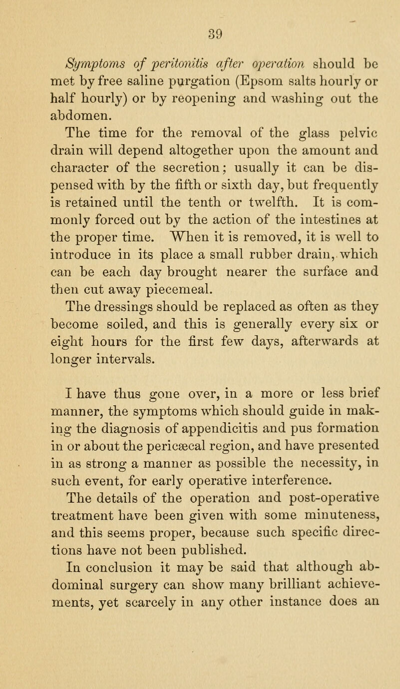 Symptoms of periioniiis after operation should be met by free saline purgation (Epsom salts hourly or half hourly) or by reopening and washing out the abdomen. The time for the removal of the glass pelvic drain vrill depend altogether upon the amount and character of the secretion; usually it can be dis- pensed with by the fifth or sixth day, but frequently is retained until the tenth or twelfth. It is com- monly forced out by the action of the intestines at the proper time. When it is removed, it is well to introduce in its place a small rubber drain, which can be each day brought nearer the surface and then cut away piecemeal. The dressings should be replaced as often as they become soiled, and this is generally every six or eight hours for the first few days, afterwards at longer intervals. I have thus gone over, in a more or less brief manner, the symptoms which should guide in mak- ing the diagnosis of appendicitis and pus formation in or about the pericsecal region, and have presented in as strong a manner as possible the necessity, in such event, for early operative interference. The details of the operation and post-operative treatment have been given with some minuteness, and this seems proper, because such specific direc- tions have not been published. In conclusion it may be said that although ab- dominal surgery can show many brilliant achieve- ments, yet scarcely in any other instance does an