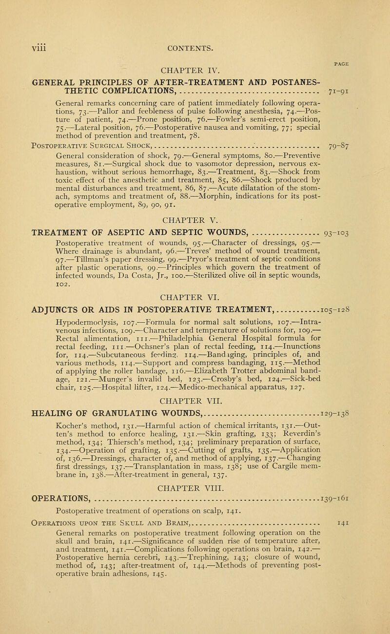 PAGE CHAPTER IV. GENERAL PRINCIPLES OF AFTER-TREATMENT AND POSTANES- THETIC COMPLICATIONS, 71-91 General remarks concerning care of patient immediately following opera- tions, 73.—Pallor and feebleness of pulse following anesthesia, 74.—Pos- ture of patient, 74.—Prone position, 76.—Fowler's semi-erect position, 75.—Lateral position, 76.—Postoperative nausea and vomiting, 77; special method of prevention and treatment, 78. Postoperative Surgical Shock, . 79-S7 General consideration of shock, 79.—General symptoms, 80.—Preventive measures, 81.—Surgical shock due to vasomotor depression, nervous ex- haustion, without serious hemorrhage, 83.—Treatment, 83.—Shock from toxic effect of the anesthetic and treatment, 85, 86.—Shock produced by mental disturbances and treatment, 86, 87.—Acute dilatation of the stom- ach, symptoms and treatment of, 88.—Morphin, indications for its post- operative employment, 89, 90, 91. CHAPTER v.. TREATMENT OF ASEPTIC AND SEPTIC WOUNDS, 93-103 Postoperative treatment of wounds, 95.—Character of dressings, 95.— Where drainage is abundant, 96.—Treves' method of wound treatment, 97.—Tillman's paper dressing, 99.—Pryor's treatment of septic conditions after plastic operations, 99.—Principles which govern the treatment of infected wounds. Da Costa, Jr., 100.—Sterilized olive oil in septic wounds, 102. CHAPTER VI. ADJUNCTS OR AIDS IN POSTOPERATIVE TREATMENT, 105-128 Hypodermoclysis, 107.—Formula for normal salt solutions, 107.—Intra- venous infections, 109.—Character and temperature of solutions for, 109.— Rectal alimentation, iii.—Philadelphia General Hospital formula for rectal feeding, 111,—Ochsner's plan of rectal feeding, 114.—Inunctions for, 114.—Subcutaneous feeding. 114.—Bandiging, principles of, and various methods, 114.—Support and compress bandaging, 115.—Method of applying the roller bandage, 116.—Elizabeth Trotter abdominal band- age, 121.—Munger's invalid bed, 123.—Crosby's bed, 124.—Sick-bed chair, 125.—Hospital lifter, 124.—Medico-mechanical apparatus, 127. CHAPTER VII. HEALING OF GRANULATING WOUNDS, 129-138 Kocher's method, 131.—Harmful action of chemical irritants, 131.-—Out- ten's method to enforce healing, 131.—Skin grafting, 133; Reverdin's method, 134; Thiersch's method, 134; preliminary preparation of surface, 134.—Operation of grafting, 135.—Cutting of grafts, 135.—Application of, 136.—Dressings, character of, and method of applying, 137.—Changing first dressings, 137.—Transplantation in mass, 138; use of Cargile mem- brane in, 138.—After-treatment in general, 137. CHAPTER VIII. OPERATIONS, 139-161 Postoperative treatment of operations on scalp, 141. Operations upon the Skull and Brain, 141 General remarks on postoperative treatment following operation on the skull and brain, 141.—Significance of sudden rise of temperature after, and treatment, 141.—Complications following operations on brain, 142.— Postoperative hernia cerebri, 143.—Trephining, 143; closure of wound, method of, 143; after-treatment of, 144.—Methods of preventing post- operative brain adhesions, 145.