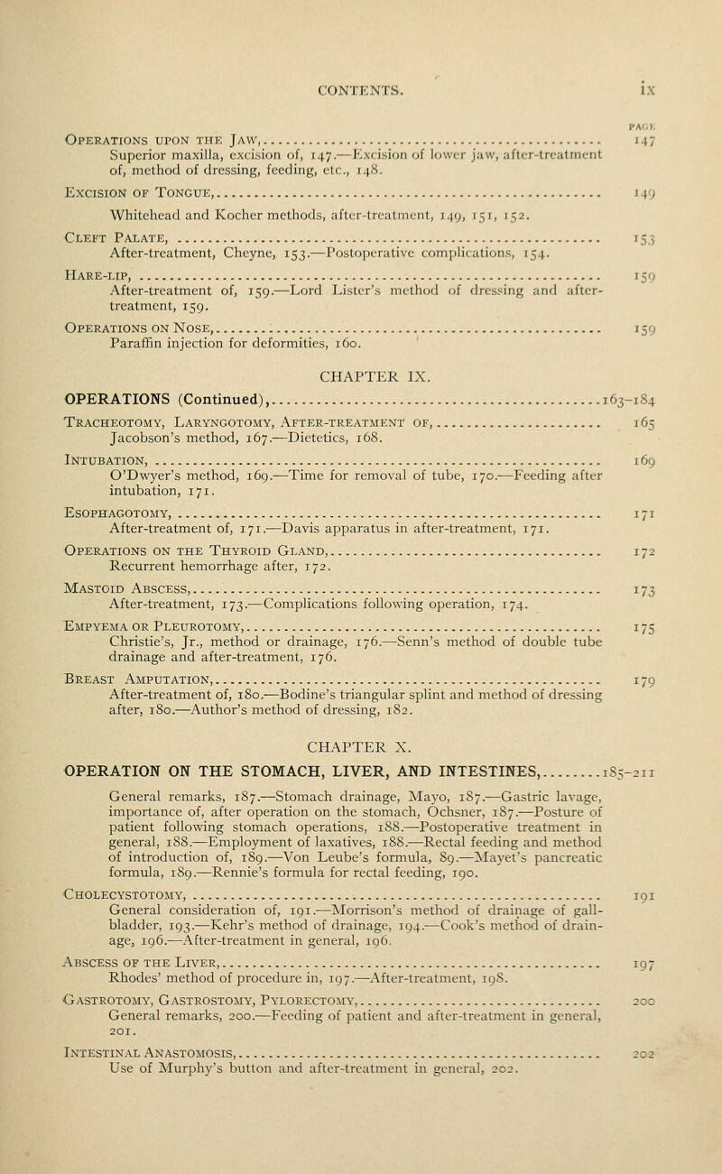 PAOh Operations upon the Jaw, 147 Superior maxilla, excision of, 147.—Excision of lower jaw, after-treatment of, method of dressing, feeding, etc., 148. Excision of Tongue, 149 Whitehead and Kocher methods, aflcr-trcatmcnt, 149, 151, 152. Cleft Palate, 753 After-treatment, Cheyne, 153.—Postoperative complications, 154. Hare-lip, 159 After-treatment of, 159.—Lord Lister's method of dressing and after- treatment, 159. Operations on Nose, 159 Paraffin injection for deformities, 160. CHAPTER IX. OPERATIONS (Continued), 163-184 Tracheotomy, Laryngotomy, After-treatment of, 165 Jacobson's method, 167.—Dietetics, 168. Intubation, 169 O'Dwyer's method, 169.—Time for removal of tube, 170.—Feeding after intubation, 171. EsoPHAGOTOMY, 171 After-treatment of, 171.-—Davis apparatus in after-treatment, 171. Operations on the Thyroid Gland, 172 Recurrent hemorrhage after, 172. Mastoid Abscess, 173 After-treatment, 173.—Complications following operation, 174. Empyema or. Pleurotomy, 175 Christie's, Jr., method or drainage, 176.—-Senn's method of double tube drainage and after-treatment, 176. Breast Amputation, 179 After-treatment of, 180.—Bodine's triangular splint and method of dressing after, 180.—Author's method of dressing, 182. CHAPTER X. OPERATION ON THE STOMACH, LIVER, AND INTESTINES, 185-211 General remarks, 187.—Stomach drainage. Mayo, 187.—Gastric lavage, importance of, after operation on the stomach, Ochsner, 187.—Posture of patient following stomach operations, 188.—Postoperative treatment in general, 188.—Employment of laxatives, 188.—Rectal feeding and method of introduction of, 189.—Von Leube's formula, 89.—Mayet's pancreatic formula, 189.—Rennie's formula for rectal feeding, 190. Cholecystotomy, 191 General consideration of, 191.-—Morrison's method of drainage of gall- bladder, 193.—Kehr's method of drainage, 194.—Cook's method of drain- age, 196.—After-treatment in general, 196. Abscess of the Liver, 197 Rhodes' method of procedure in, 197.—After-treatment, 19S. Gastrotomy, Gastrostomy, Pylorectomy, 200 General remarks, 200.—Feeding of patient and after-treatment in general, 201. Intestinal Anastomosis, 202 Use of Murphy's button and after-treatment in general, 202.
