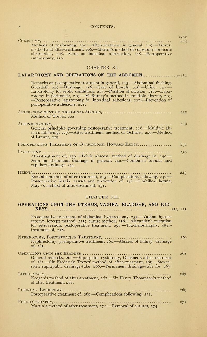 PAGE Colostomy, 204 Methods of performing, 204.—After-treatment in general, 205.—Treves' method and after-treatment, 206.—Martin's method of colostomy for acute obstruction, 208.—Senn on intestinal obstruction, 208.—Postoperative enterostomy, 210. CHAPTER XI. LAPAROTOMY AND OPERATIONS ON THE ABDOMEN, 213-251 Remarks on postoperative treatment in general, 215.—Abdominal flushing, Gruzdeff, 215.—Drainage, 216.—Care of bowels, 216.—Urine, 217.— Laparotomy for septic conditions, 217.—Position of incision, 218.—Lapa- rotomy in peritonitis, 219.—McBurney's method in multiple abscess, 219. —Postoperative laparotomy fo intestinal adhesions, 220.—Prevention of postoperative adhesions, 221. After-treatment of Abdominal Section, 222 Method of Treves, 222. Appendicectomy, 226 General principles governing postoperative treatment, 226.—Multiple ab- scess follov^^ing, 227.—After-treatment, method of Ochsner, 229.—Method of Brewer, 229. Postoperative Treatment of Ovariotomy, Howard Kelly, 231 Pyosalpinx, 239 After-treatment of, 239.—Pelvic abscess, method of drainage in, 240.— Senn on abdominal drainage in general, 242.-^Combined tubular and capillary drainage, 244. Hernia, 245 Bassini's method of after-treatment, 245.—Complications following, 247.— Postoperative hernia, causes and prevention of, 248.—Umbilical hernia, Mayo's method of after-treatment, 251. CHAPTER XII. OPERATIONS UPON THE UTERUS, VAGINA, BLADDER, AND KID- NEYS, 253-275 Postoperative treatment, of abdominal hysterectomy, 255.—Vaginal hyster- ectomy, forceps method, 225; suture method, 256.—Alexander's operation for retroversion, postoperative treatment, 258.—Trachelorrhaphy, after- treatment of, 258. Nephrotomy, Postoperative Treatment, 259 Nephrectomy, postoperative treatment, 260.—Abscess of kidney, drainage of, 261. Operations upon the Bladder, 261 General remarks, 261.—Suprapubic cystotomy, Ochsner's after-treatment of, 262.—Sir Frederick Treves' method of after-treatment, 265.—Steven- son's suprapubic drainage-tube, 266.—Permanent drainage-tube for, 267. LiTHOLAPAXY, 267 Keegan's method of after-treatment, 267.—Sir Henry Thompson's method of after-treatment, 268. Perineal Lithotomy, 269 Postoperative treatment of, 269.—Complications following, 271. Perineorrhaphy, 271 Martin's method of after-treatment, 271.—Removal of sutures, 274.