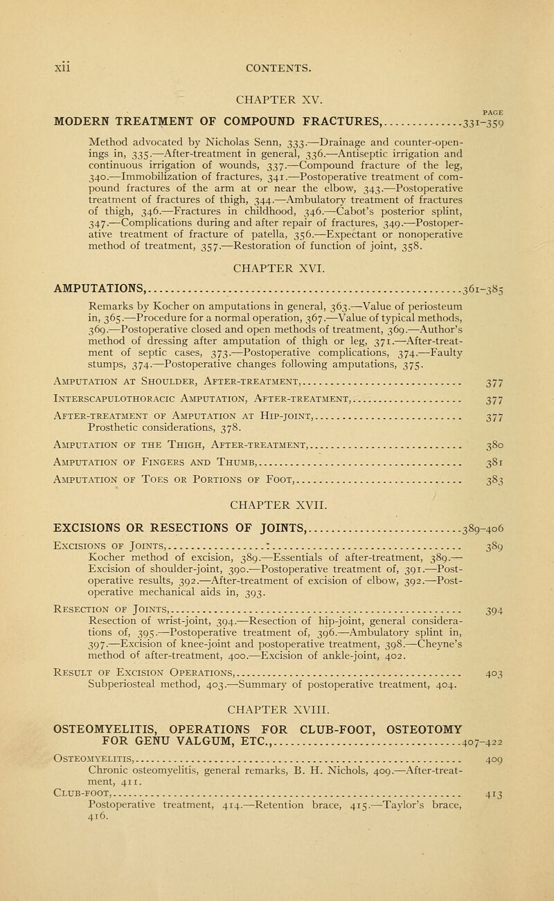 CHAPTER XV. PAGE MODERN TREATMENT OF COMPOUND FRACTURES, 331-359 Method advocated by Nicholas Senn, 333.—Drainage and counter-open- ings in, 335.—After-treatment in general, 336.—Antiseptic irrigation and continuous irrigation of wounds, 337.—Compound fracture of the leg, 340.—Immobilization of fractures, 341.—Postoperative treatment of com- pound fractures of the arm at or near the elbow, 343.—Postoperative treatment of fractures of thigh, 344.—Ambulatory treatment of fractures of thigh, 346.—Fractures in childhood, 346.—Cabot's posterior splint, 347.—Complications during and after repair of fractures, 349.—Postoper- ative treatment of fracture of patella, 356.—Expectant or nonoperative method of treatment, 357.—Restoration of function of joint, 358. CHAPTER XVI. AMPUTATIONS, 361-385 Remarks by Kocher on amputations in general, 363.—Value of periosteum in, 365.—Procedure for a normal operation, 367.—Value of typical methods, 369.—Postoperative closed and open methods of treatment, 369.—Author's method of dressing after amputation of thigh or leg, 371.—After-treat- ment of septic cases, 373.—Postoperative complications, 374.—Faulty stumps, 374.—Postoperative changes following amputations, 375. Amputation at Shoulder, After-treatment, 377 Interscapulothoracic Amputation, After-treatment, 377 After-treatment of Amputation at Hip-joint, 377 Prosthetic considerations, 378. Amputation of the Thigh, After-treatment, 380 Amputation of Fingers and Thumb, 381 Amputation of Toes or Portions of Foot, 383 CHAPTER XVII. EXCISIONS OR RESECTIONS OF JOINTS, 389-406 Excisions of Joints, : 389 Kocher method of excision, 389.—Essentials of after-treatment, 389.— Excision of shoulder-joint, 390.—Postoperative treatment of, 391.—Post- operative results, 392.—After-treatment of excision of elbow, 392.—Post- operative mechanical aids in, 393. Resection of Joints, 394 Resection of wrist-joint, 394.—Resection of hip-joint, general considera- tions of, 395.—Postoperative treatment of, 396.—Ambulatory splint in, 397.—Excision of knee-joint and postoperative treatment, 398.—Cheyne's method of after-treatment, 400.—Excision of ankle-joint, 402. Result of Excision Operations, 403 Subperiosteal method, 403.—Summary of postoperative treatment, 404. CHAPTER XVIII. OSTEOMYELITIS, OPERATIONS FOR CLUB-FOOT, OSTEOTOMY FOR GENU VALGUM, ETC., 407-422 Osteomyelitis, 409 Chronic osteomyelitis, general remarks, B. H. Nichols, 409.—After-treat- ment, 411. Club-foot, 413 Postoperative treatment, 414.—Retention brace, 415.—Taylor's brace, 416.