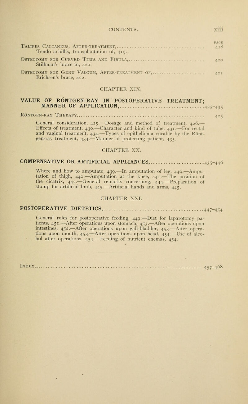 TM.r. Talipes Calcankus, After-treatment, 4 r8 Tendo achillis, transplantation of, 419. Osteotomy for Curved Tibia and Fibula, 420 Stillman's brace in, 420. Osteotomy for Genu Valgum, Ai'Ter-treatment oi--, 421 Erichsen's brace, 422. CHAPTER XIX. VALUE OF RONTGEN-RAY IN POSTOPERATIVE TREATMENT; MANNER OF APPLICATION, 425-435 Rontgen-ray Therapy, 425 General consideration, 425.—Dosage and method of treatment, 426.— Effects of treatment, 430.—Character and kind of tube, 431.—For rectal and vaginal treatment, 434.—Types of epithelioma curable by the Ront- gen-ray treatment, 434.—Manner of protecting patient, 435. CHAPTER XX. COMPENSATIVE OR ARTIFICIAL APPLIANCES, 435-446 Where and how to amputate, 439.—In amputation of leg, 440.—Ampu- tation of thigh, 440.—Amputation at the knee, 441.—The position of the cicatrix, 442.—General remarks concerning, 444.—Preparation of stump for artificial limb, 445.—Artificial hands and arms, 445. CHAPTER XXI. POSTOPERATIVE DIETETICS, 447-454 General rules for postoperative feeding, 449.—Diet for laparotomy pa- tients, 451.—After operations upon stomach, 453.—After operations upon intestines, 452.—After operations upon gall-bladder, 453.—After opera- tions upon mouth, 453.—After operations upon head, 454.—Use of alco- hol after operations, 454.—Feeding of nutrient enemas, 454. Index, 457-468