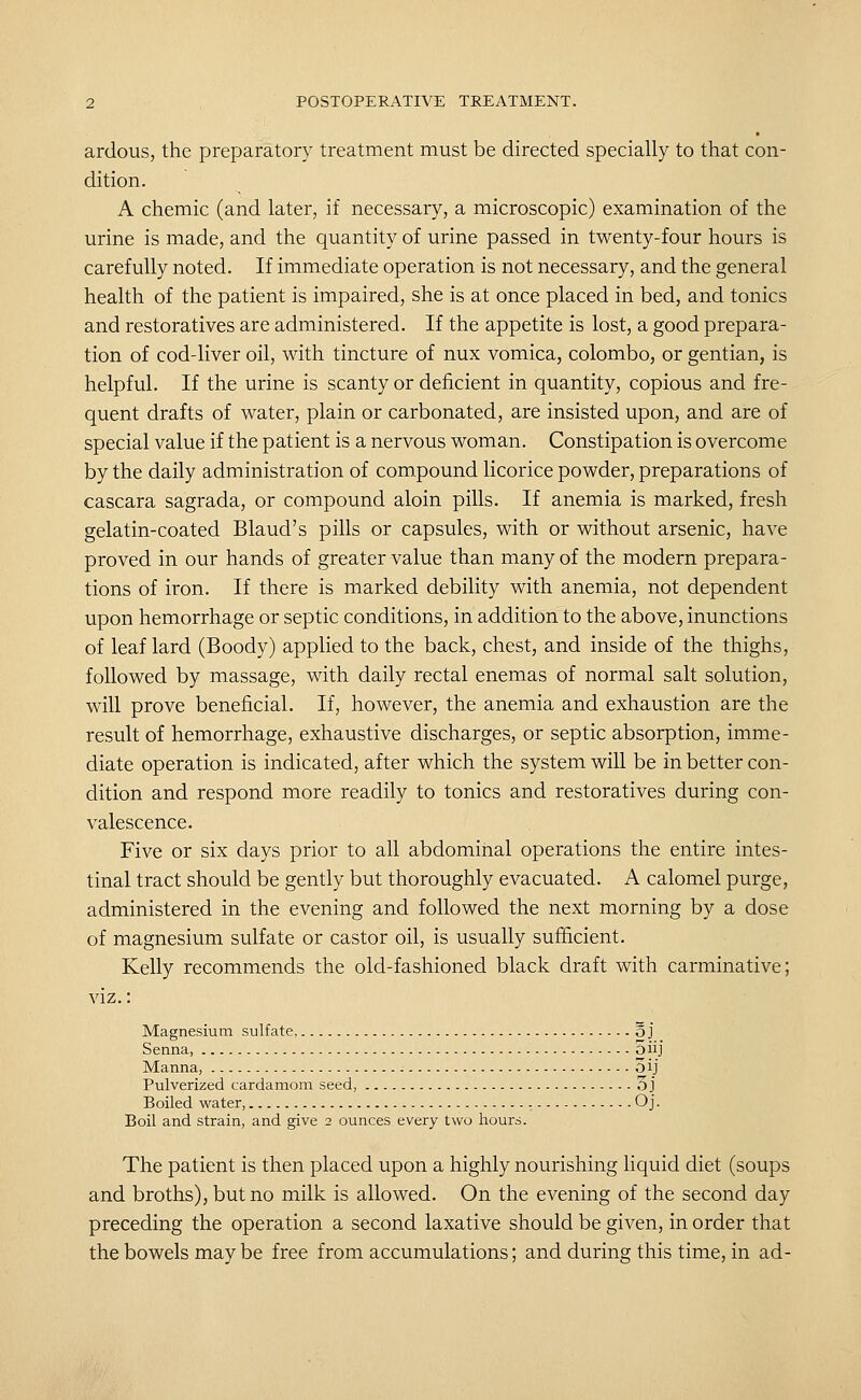 ardous, the preparatory treatment must be directed specially to that con- dition. A chemic (and later, if necessary, a microscopic) examination of the urine is made, and the quantity of urine passed in twenty-four hours is carefully noted. If immediate operation is not necessary, and the general health of the patient is impaired, she is at once placed in bed, and tonics and restoratives are administered. If the appetite is lost, a good prepara- tion of cod-liver oil, with tincture of nux vomica, Colombo, or gentian, is helpful. If the urine is scanty or deficient in quantity, copious and fre- quent drafts of water, plain or carbonated, are insisted upon, and are of special value if the patient is a nervous woman. Constipation is overcome by the daily administration of compound licorice powder, preparations of cascara sagrada, or compound aloin pills. If anemia is marked, fresh gelatin-coated Blaud's pills or capsules, with or without arsenic, have proved in our hands of greater value than many of the modern prepara- tions of iron. If there is marked debility with anemia, not dependent upon hemorrhage or septic conditions, in addition to the above, inunctions of leaf lard (Boody) applied to the back, chest, and inside of the thighs, followed by massage, with daily rectal enemas of normal salt solution, will prove beneficial. If, however, the anemia and exhaustion are the result of hemorrhage, exhaustive discharges, or septic absorption, imme- diate operation is indicated, after which the system will be in better con- dition and respond more readily to tonics and restoratives during con- valescence. Five or six days prior to all abdominal operations the entire intes- tinal tract should be gently but thoroughly evacuated. A calomel purge, administered in the evening and followed the next morning by a dose of magnesium sulfate or castor oil, is usually sufficient. Kelly recommends the old-fashioned black draft with carminative; viz.: Magnesium sulfate, o j Senna, oiij Manna, 3ij Pulverized cardamom seed, O j Boiled water, Oj. Boil and strain, and give 2 ounces every two hours. The patient is then placed upon a highly nourishing liquid diet (soups and broths), but no milk is allowed. On the evening of the second day preceding the operation a second laxative should be given, in order that the bowels may be free from accumulations; and during this time, in ad-