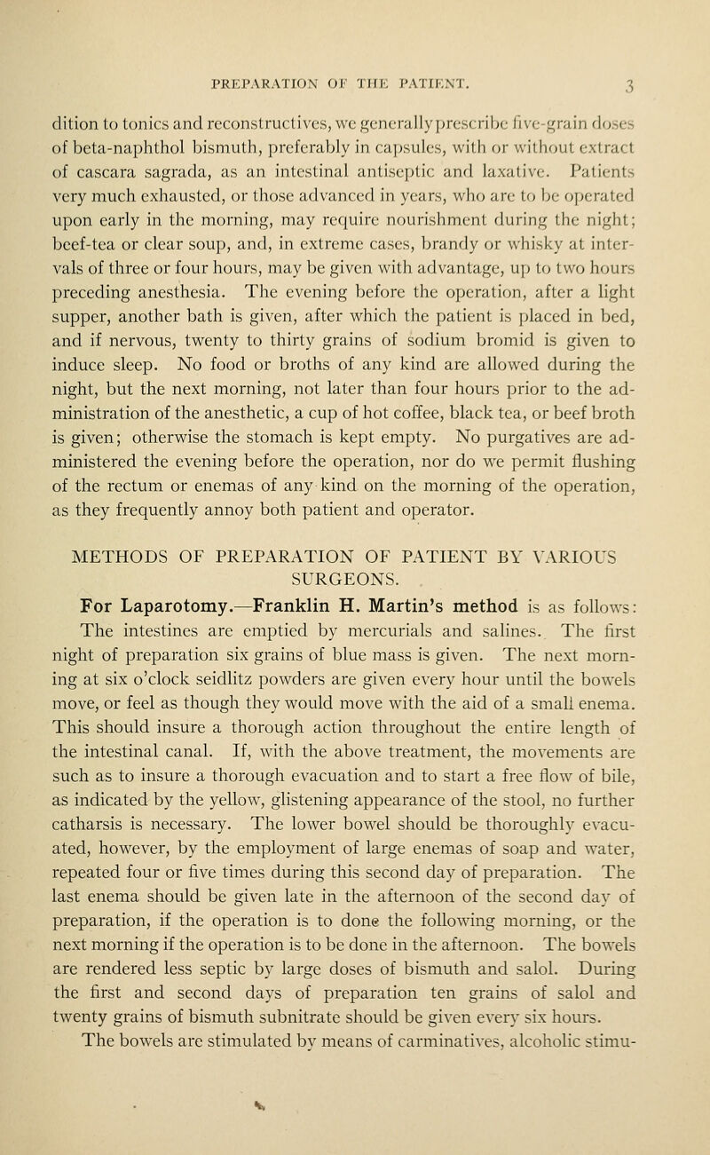 dition to tonics and reconstruct)'ves, we generally prescribe five-grain doses of beta-naphthol bismuth, preferably in capsules, with or without extract of cascara sagrada, as an intestinal antiseptic and laxative. Patients very much exhausted, or those advanced in years, who are to be operated upon early in the morning, may require nourishment during the night; beef-tea or clear soup, and, in extreme cases, brandy or whisky at inter- vals of three or four hours, may be given with advantage, up to two hours preceding anesthesia. The evening before the operation, after a light supper, another bath is given, after which the patient is placed in bed, and if nervous, twenty to thirty grains of sodium bromid is given to induce sleep. No food or broths of any kind are allowed during the night, but the next morning, not later than four hours prior to the ad- ministration of the anesthetic, a cup of hot coffee, black tea, or beef broth is given; otherwise the stomach is kept empty. No purgatives are ad- ministered the evening before the operation, nor do we permit flushing of the rectum or enemas of any kind on the morning of the operation, as they frequently annoy both patient and operator. METHODS OF PREPARATION OF PATIENT BY VARIOUS SURGEONS. For Laparotomy.^Franklin H. Martin's method is as follows: The intestines are emptied by mercurials and salines. The first night of preparation six grains of blue mass is given. The next morn- ing at six o'clock seidlitz powders are given every hour until the bowels move, or feel as though they would move with the aid of a small enema. This should insure a thorough action throughout the entire length of the intestinal canal. If, with the above treatment, the movements are such as to insure a thorough evacuation and to start a free flow of bile, as indicated by the yellow, glistening appearance of the stool, no further catharsis is necessary. The lower bowel should be thoroughly evacu- ated, however, by the employment of large enemas of soap and water, repeated four or five times during this second day of preparation. The last enema should be given late in the afternoon of the second day of preparation, if the operation is to done the following morning, or the next morning if the operation is to be done in the afternoon. The bowels are rendered less septic by large doses of bismuth and salol. During the first and second days of preparation ten grains of salol and twenty grains of bismuth subnitrate should be given every six hours. The bowels are stimulated bv means of carminatives, alcoholic stimu-