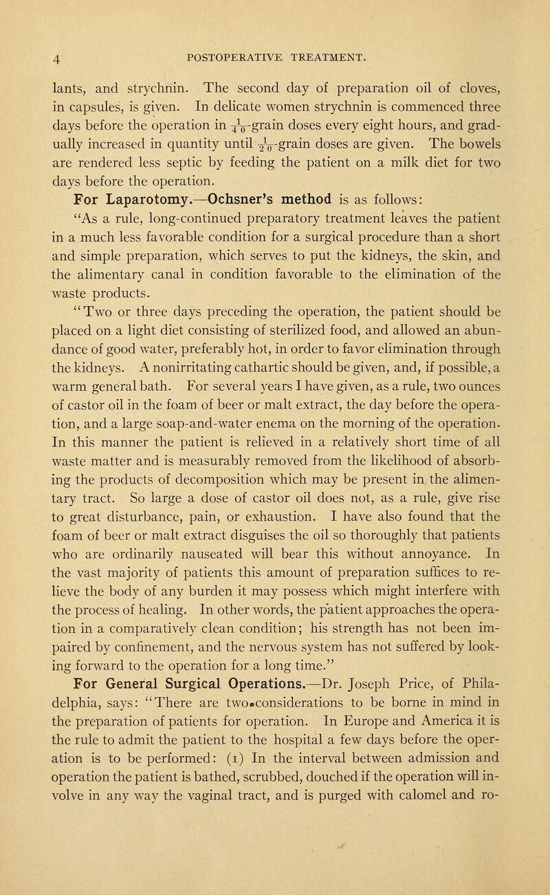 lants, and strychnin. The second day of preparation oil of cloves, in capsules, is given. In delicate women strychnin is commenced three days before the operation in ^-^p-grain doses every eight hours, and grad- ually increased in quantity until ^V'grain doses are given. The bowels are rendered less septic by feeding the patient on a milk diet for two days before the operation. For Laparotomy.—Ochsner's method is as follows: As a rule, long-continued preparatory treatment leaves the patient in a much less favorable condition for a surgical procedure than a short and simple preparation, which serves to put the kidneys, the skin, and the alimentary canal in condition favorable to the elimination of the waste products. Two or three days preceding the operation, the patient should be placed on a light diet consisting of sterilized food, and allowed an abun- dance of good water, preferably hot, in order to favor elimination through the kidneys. A nonirritating cathartic should be given, and, if possible, a warm general bath. For several years I have given, as a rule, two ounces of castor oil in the foam of beer or malt extract, the day before the opera- tion, and a large soap-and-water enema on the morning of the operation. In this manner the patient is relieved in a relatively short time of all waste matter and is measurably removed from the likelihood of absorb- ing the products of decomposition which may be present in the alimen- tary tract. So large a dose of castor oil does not, as a rule, give rise to great disturbance, pain, or exhaustion. I have also found that the foam of beer or malt extract disguises the oil so thoroughly that patients who are ordinarily nauseated will bear this without annoyance. In the vast majority of patients this amount of preparation suffices to re- lieve the body of any burden it may possess which might interfere with the process of healing. In other words, the patient approaches the opera- tion in a comparatively clean condition; his strength has not been im- paired by confinement, and the nervous system has not suffered by look- ing forward to the operation for a long time. For General Surgical Operations.—Dr. Joseph Price, of Phila- delphia, says: There are two •considerations to be borne in mind in the preparation of patients for operation. In Europe and America it is the rule to admit the patient to the hospital a few days before the oper- ation is to be performed: (i) In the interval between admission and operation the patient is bathed, scrubbed, douched if the operation will in- volve in any way the vaginal tract, and is purged with calomel and ro-