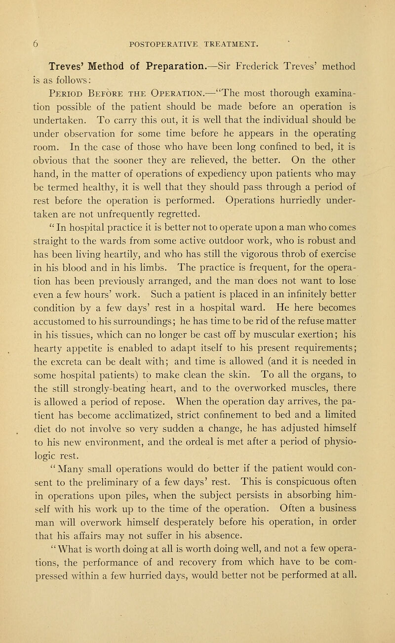 Treves' Method of Preparation.—Sir Frederick Treves' method is as foUo'W's; Period Before the Operation.^—The most thorough examina- tion possible of the patient should be made before an operation is undertaken. To carry this out, it is well that the individual should be under observation for some time before he appears in the operating room. In the case of those who have been long confined to bed, it is obvious that the sooner they are relieved, the better. On the other hand, in the matter of operations of expediency upon patients who may be termed healthy, it is well that they should pass through a period of rest before the operation is performed. Operations hurriedly under- taken are not unfrequently regretted. ■ In hospital practice it is better not to operate upon a man who comes straight to the wards from some active outdoor work, who is robust and has been living heartily, and who has still the vigorous throb of exercise in his blood and in his limbs. The practice is frequent, for the opera- tion has been previously arranged, and the man does not want to lose even a few hours' work. Such a patient is placed in an infinitely better condition by a few days' rest in a hospital ward. He here becomes accustomed to his surroundings; he has time to be rid of the refuse matter in his tissues, which can no longer be cast off by muscular exertion; his hearty appetite is enabled to adapt itself to his present requirements; the excreta can be dealt with; and time is allowed (and it is needed in some hospital patients) to make clean the skin. To all the organs, to the still strongly-beating heart, and to the overworked muscles, there is allowed a period of repose. When the operation day arrives, the pa- tient has become acclimatized, strict confinement to bed and a limited diet do not involve so very sudden a change, he has adjusted himself to his new environment, and the ordeal is met after a period of physio- logic rest. Many small operations would do better if the patient would con- sent to the preliminary of a few days' rest. This is conspicuous often in operations upon piles, when the subject persists in absorbing him- self with his work up to the time of the operation. Often a business man will overwork himself desperately before his operation, in order that his affairs may not suffer in his absence. What is worth doing at all is worth doing well, and not a few opera- tions, the performance of and recovery from which have to be com- pressed within a few hurried days, would better not be performed at all.