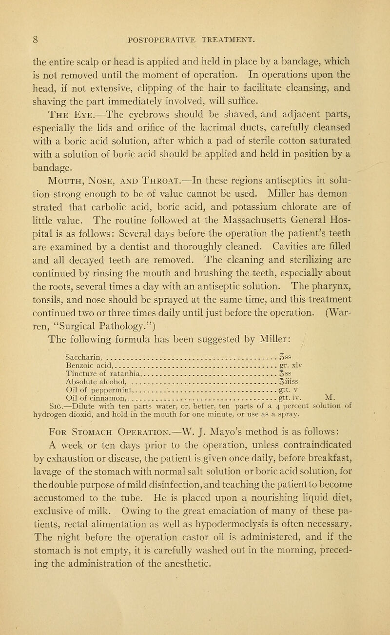 the entire scalp or head is appHed and held in place by a bandage, which is not removed until the moment of operation. In operations upon the head, if not extensive, clipping of the hair to facilitate cleansing, and shaving the part immediately involved, will suffice. The Eye.—The eyebrows should be shaved, and adjacent parts, especially the lids and orifice of the lacrimal ducts, carefully cleansed with a boric acid solution, after which a pad of sterile cotton saturated with a solution of boric acid should be apphed and held in position by a bandage. Mouth, Nose, and Throat.-—In these regions antiseptics in solu- tion strong enough to be of value cannot be used. Miller has demon- strated that carbolic acid, boric acid, and potassium chlorate are of little value. The routine followed at the Massachusetts General Hos- pital is as follows: Several days before the operation the patient's teeth are examined by a dentist and thoroughly cleaned. Cavities are filled and all decayed teeth are removed. The cleaning and sterilizing are continued by rinsing the mouth and brushing the teeth, especially about the roots, several times a day with an antiseptic solution. The pharynx, tonsils, and nose should be sprayed at the same time, and this treatment continued two or three times daily until just before the operation. (War- ren, Surgical Pathology.) The following formula has been suggested by Miller: Saccharin, 5 ss Benzoic acid, gr. xlv Tincture of ratanhia, oss Absolute alcohol, o iiiss Oil of peppermint, ' gtt. v Oil of cinnamon, gtt. iv. M. SiG.—Dilute with ten parts water, or, better, ten parts of a 4 percent solution of hydrogen dioxid, and hold in the mouth for one minute, or use as a spray. For Stomach Operation.—^W. J. Mayo's method is as follows: A week or ten days prior to the operation, unless contraindicated by exhaustion or disease, the patient is given once daily, before breakfast, lavage of the stomach with normal salt solution or boric acid solution, for the double purpose of mild disinfection, and teaching the patient to become accustomed to the tube. He is placed upon a nourishing liquid diet, exclusive of milk. Owing to the great emaciation of many of these pa- tients, rectal alimentation as well as hypodermoclysis is often necessary. The night before the operation castor oil is administered, and if the stomach is not empty, it is carefully washed out in the morning, preced- ing the administration of the anesthetic.