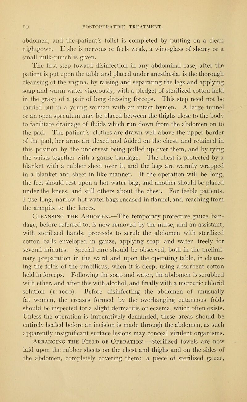 abdomen, and the patient's toilet is completed by putting on a clean nightgown.- If she is nervous or feels weak, a wine-glass of sherry or a small milk-punch is given. The first step toward disinfection in any abdominal case, after the patient is put upon the table and placed under anesthesia, is the thorough cleansing of the vagina, by raising and separating the legs and applying soap and warm water vigorously, with a pledget of sterilized cotton held in the grasp of a pair of long dressing forceps. This step need not be carried out in a young woman with an intact hymen. A large funnel or an open speculum may be placed between the thighs close to the body to facilitate drainage of fluids which run down from the abdomen on to the pad. The patient's clothes are drawn well above the upper border of the pad, her arms are flexed and folded on the chest, and retained in this position by the undervest being pulled up over them, and by tying the wrists together with a gauze bandage. The chest is protected by a blanket with a rubber sheet over it, and the legs are warmly wrapped in a blanket and sheet in like manner. If the operation will be long, the feet should rest upon a hot-water bag, and another should be placed under the knees, and still others about the chest. For feeble patients, I use long, narrow hot-water bags encased in flannel, and reaching from the armpits to the knees. Cleansing the Abdomen.—The temporary protective gauze ban- dage, before referred to, is now removed by the nurse, and an assistant, with sterilized hands, proceeds to scrub the abdomen with sterilized cotton balls enveloped in gauze, applying soap and water freely for several minutes. Special care should be observed, both in the prelimi- nary preparation in the ward and upon the operating table, in cleans- ing the folds of the umbilicus, when it is deep, using absorbent cotton held in forceps. Following the soap and water, the abdomen is scrubbed with ether, and after this with alcohol, and finally with a mercuric chlorid solution (i:iooo). Before disinfecting the abdomen of unusually fat women, the creases formed by the overhanging cutaneous folds should be inspected for a slight dermatitis or eczema, which often exists. Unless the operation is imperatively demanded, these areas should be entirely healed before an incision is made through the abdomen, as such apparently insignificant surface lesions may conceal virulent organisms. Arranging the Field of Operation.—Sterilized towels are now laid upon the rubber sheets on the chest and thighs and on the sides of the abdomen, completely covering them; a piece of sterilized gauze,