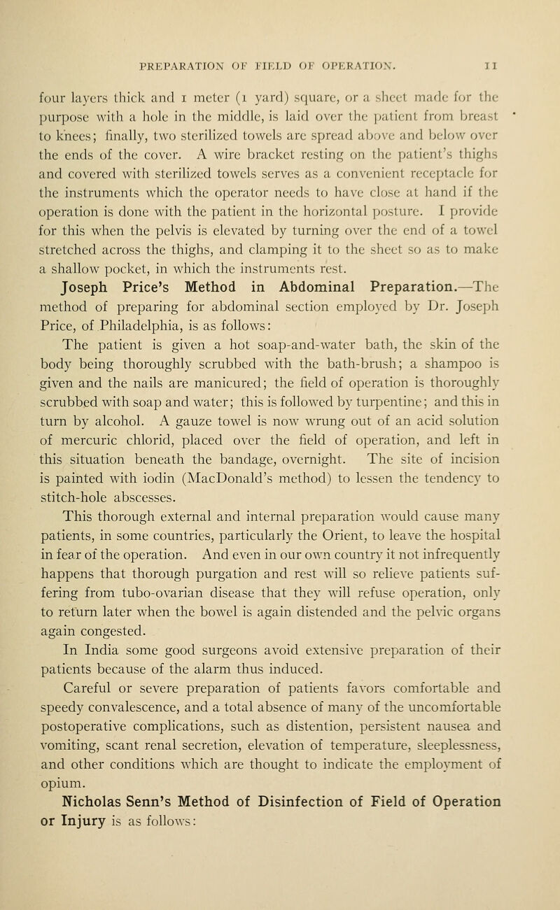 four layers thick and i meter (i yard) square, or a sheet marie ffjr the purpose witli a hole in the middle, is laid over the |)aticnt from breast to knees; finally, two sterilized towels are spread above and below over the ends of the cover. A wire bracket resting on the patient's thighs and covered with sterilized towels serves as a convenient receptacle for the instruments which the operator needs to have close at hand if the operation is done with the patient in the horizontal posture. I provide for this when the pelvis is elevated by turning over the end of a towel stretched across the thighs, and clamping it to the sheet so as to make a shallow pocket, in which the instruments rest. Joseph Price's Method in Abdominal Preparation.—The method of preparing for abdominal section employed by Dr. Joseph Price, of Philadelphia, is as follows: The patient is given a hot soap-and-water bath, the skin of the body being thoroughly scrubbed with the bath-brush; a shampoo is given and the nails are manicured; the field of operation is thoroughly scrubbed with soap and water; this is followed by turpentine; and this in turn by alcohol. A gauze towel is now wrung out of an acid solution of mercuric chlorid, placed over the field of operation, and left in this situation beneath the bandage, overnight. The site of incision is painted with iodin (MacDonald's method) to lessen the tendency to stitch-hole abscesses. This thorough external and internal preparation would cause many patients, in some countries, particularly the Orient, to leave the hospital in fear of the operation. And even in our own country it not infrequently happens that thorough purgation and rest will so relieve patients suf- fering from tubo-ovarian disease that they will refuse operation, only to return later when the bowel is again distended and the pelvic organs again congested. In India some good surgeons avoid extensive preparation of their patients because of the alarm thus induced. Careful or severe preparation of patients favors comfortable and speedy convalescence, and a total absence of many of the uncomfortable postoperative complications, such as distention, persistent nausea and vomiting, scant renal secretion, elevation of temperature, sleeplessness, and other conditions which are thought to indicate the employment of opium. Nicholas Senn's Method of Disinfection of Field of Operation or Injury is as follows: