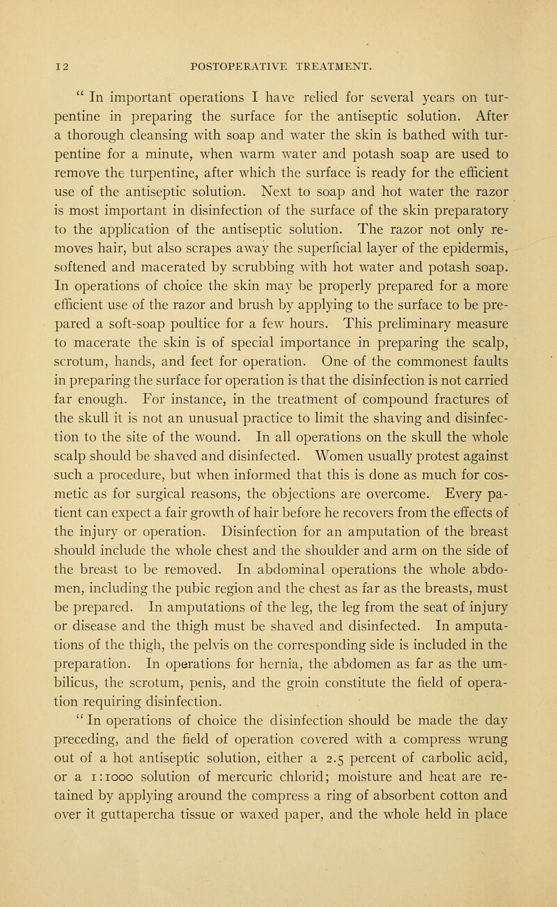  In important operations I have relied for several years on tur- pentine in preparing the surface for the antiseptic solution. After a thorough cleansing with soap and water the skin is bathed with tur- pentine for a minute, when warm water and potash soap are used to remove the turpentine, after which the surface is ready for the efficient use of the antiseptic solution. Next to soap and hot water the razor is most important in disinfection of the surface of the skin preparatory to the application of the antiseptic solution. The razor not only re- moves hair, but also scrapes away the superficial layer of the epidermis, softened and macerated by scrubbing with hot water and potash soap. In operations of choice the skin may be properly prepared for a more efficient use of the razor and brush by applying to the surface to be pre- pared a soft-soap poultice for a few hours. This preliminary measure to macerate the skin is of special importance in preparing the scalp, scrotum, hands, and feet for operation. One of the commonest faults in preparing the,surface for operation is that the disinfection is not carried far enough. For instance, in the treatment of compound fractures of the skull it is not an unusual practice to limit the shaving and disinfec- tion to the site of the wound. In all operations on the skull the whole scalp should be shaved and disinfected. Women usually protest against such a procedure, but when informed that this is done as much for cos- metic as for surgical reasons, the objections are overcome. Every pa- tient can expect a fair growth of hair before he recovers from the effects of the injury or operation. Disinfection for an amputation of the breast should include the whole chest and the shoulder and arm on the side of the breast to be removed. In abdominal operations the whole abdo- men, including the pubic region and the chest as far as the breasts, must be prepared. In amputations of the leg, the leg from the seat of injury or disease and the thigh must be shaved and disinfected. In amputa- tions of the thigh, the pelvis on the corresponding side is included in the preparation. In operations for hernia, the abdomen as far as the um- bilicus, the scrotum, penis, and the groin constitute the field of opera- tion requiring disinfection.  In operations of choice the disinfection should be made the day preceding, and the field of operation covered with a compress wrung out of a hot antiseptic solution, either a 2.5 percent of carbolic acid, or a 1: 1000 solution of mercuric chlorid; moisture and heat are re- tained by applying around the compress a ring of absorbent cotton and over it guttapercha tissue or waxed paper, and the whole held in place