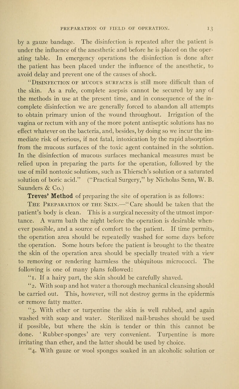 by a gauze bandage. The disinfection is repeated after the patient is under the influence of the anesthetic and before he is placed on the oper- ating table. In emergency operations the disinfection is done after the patient has been placed under the influence of the anesthetic, to avoid delay and prevent one of the causes of shock. Disinfection of mucous surfaces is still more difficult than of the skin. As a rule, complete asepsis cannot be secured by any of the methods in use at the present time, and in consequence of the in- complete disinfection we are generally forced to abandon all attempts to obtain primary union of the wound throughout. Irrigation of the vagina or rectum with any of the more potent antiseptic solutions has no effect whatever on the bacteria, and, besides, by doing so we incur the im- mediate risk of serious, if not fatal, intoxication by the rapid absorption from the mucous surfaces of the toxic agent contained in the solution. In the disinfection of mucous surfaces mechanical measures must be relied upon in preparing the parts for the operation, followed by the use of mild nontoxic solutions, such as Thiersch's solution or a saturated solution of boric acid. (Practical Surgery, by Nicholas Senn, W. B. Saunders & Co.) Treves' Method of preparing the site of operation is as follows: The Preparation of the Skin.—Care should be taken that the patient's body is clean. This is a surgical necessity of the utmost impor- tance. A warm bath the night before the operation is desirable when- ever possible, and a source of comfort to the patient. If time permits, the operation area should be repeatedly washed for some days before the operation. Some hours before the patient is brought to the theatre the skin of the operation area should be specially treated with a view to removing or rendering harmless the ubiquitous micrococci. The following is one of many plans followed: i. If a hairy part, the skin should be carefully shaved. 2. With soap and hot water a thorough mechanical cleansing should be carried out. This, however, will not destroy germs in the epidermis or remove fatty matter. 3. With ether or turpentine the skin is well rubbed, and again washed with soap and water. Sterilized nail-brushes should be used if possible, but where the skin is tender or thin this cannot be done. 'Rubber-sponges' are very convenient. Turpentine is more irritating than ether, and the latter should be used by choice. 4. With gauze or wool sponges soaked in an alcoholic solution or