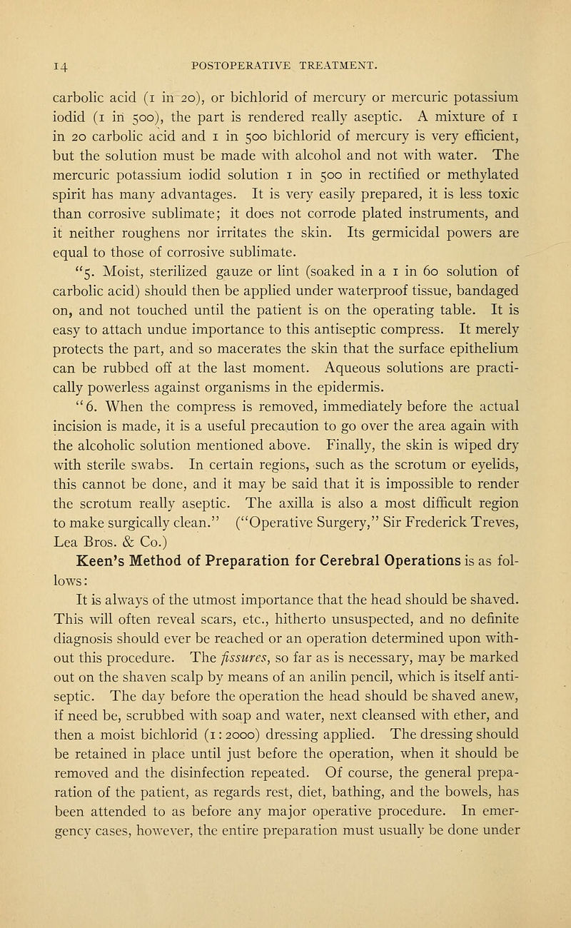 carbolic acid (i in 20), or bichlorid of mercury or mercuric potassium iodid (i in 500), the part is rendered really aseptic. A mixture of i in 20 carbolic acid and i in 500 bichlorid of mercury is very efficient, but the solution must be made with alcohol and not with water. The mercuric potassium iodid solution i in 500 in rectified or methylated spirit has many advantages. It is very easily prepared, it is less toxic than corrosive sublimate; it does not corrode plated instruments, and it neither roughens nor irritates the skin. Its germicidal powers are equal to those of corrosive sublimate. 5. Moist, sterilized gauze or lint (soaked in a i in 60 solution of carbolic acid) should then be applied under waterproof tissue, bandaged on, and not touched until the patient is on the operating table. It is easy to attach undue importance to this antiseptic compress. It merely protects the part, and so macerates the skin that the surface epithelium can be rubbed off at the last moment. Aqueous solutions are practi- cally powerless against organisms in the epidermis. 6. When the compress is removed, immediately before the actual incision is made, it is a useful precaution to go over the area again with the alcoholic solution mentioned above. Finally, the skin is wiped dry with sterile swabs. In certain regions, such as the scrotum or eyelids, this cannot be done, and it may be said that it is impossible to render the scrotum really aseptic. The axilla is also a most difficult region to make surgically clean. (Operative Surgery, Sir Frederick Treves, Lea Bros. & Co.) Keen's Method of Preparation for Cerebral Operations is as fol- lows: It is always of the utmost importance that the head should be shaved. This will often reveal scars, etc., hitherto unsuspected, and no definite diagnosis should ever be reached or an operation determined upon with- out this procedure. The fissures, so far as is necessary, may be marked out on the shaven scalp by means of an anilin pencil, which is itself anti- septic. The day before the operation the head should be shaved anew, if need be, scrubbed with soap and water, next cleansed with ether, and then a moist bichlorid (i: 2000) dressing applied. The dressing should be retained in place until just before the operation, when it should be removed and the disinfection repeated. Of course, the general prepa- ration of the patient, as regards rest, diet, bathing, and the bowels, has been attended to as before any major operative procedure. In emer- gency cases, however, the entire preparation must usually be done under