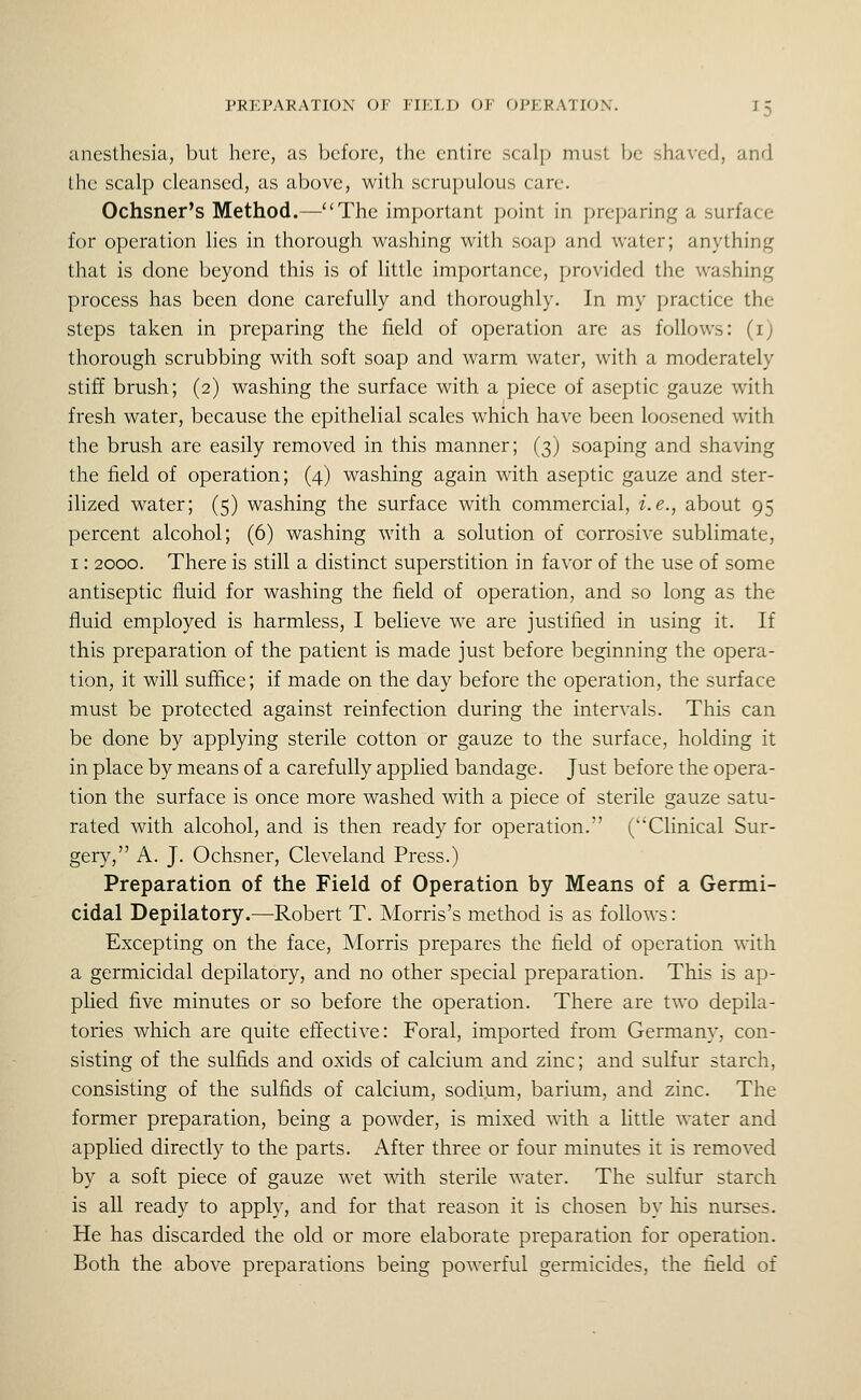 anesthesia, but here, as before, the entire scalp must be shaved, and the scalp cleansed, as above, with scru|)u]ous care. Ochsner's Method.—The important point in preparing a surface for operation lies in thorough washing with soap and water; anything that is done beyond this is of little importance, provided the washing process has been done carefully and thoroughly. In my practice the steps taken in preparing the field of operation are as follows: (i) thorough scrubbing with soft soap and warm water, with a moderately stiff brush; (2) washing the surface with a piece of aseptic gauze with fresh water, because the epithelial scales which have been loosened with the brush are easily removed in this manner; (3) soaping and shaving the field of operation; (4) washing again with aseptic gauze and ster- ilized water; (5) washing the surface with commercial, i.e., about 95 percent alcohol; (6) washing with a solution of corrosive sublimate, 1: 2000. There is still a distinct superstition in favor of the use of some antiseptic fluid for washing the field of operation, and so long as the fluid employed is harmless, I believe we are justified in using it. If this preparation of the patient is made just before beginning the opera- tion, it will suffice; if made on the day before the operation, the surface must be protected against reinfection during the intervals. This can be done by applying sterile cotton or gauze to the surface, holding it in place by means of a carefully applied bandage. Just before the opera- tion the surface is once more washed with a piece of sterile gauze satu- rated with alcohol, and is then ready for operation. (Clinical Sur- gery, A. J. Ochsner, Cleveland Press.) Preparation of the Field of Operation by Means of a Germi- cidal Depilatory.—Robert T. Morris's method is as follows: Excepting on the face, Morris prepares the field of operation with a germicidal depilatory, and no other special preparation. This is ap- plied five minutes or so before the operation. There are two depila- tories which are quite effective: Foral, imported from Germany, con- sisting of the sulfids and oxids of calcium and zinc; and sulfur starch, consisting of the sulfids of calcium, sodium, barium, and zinc. The former preparation, being a powder, is mixed with a little water and applied directly to the parts. After three or four minutes it is removed by a soft piece of gauze wet with sterile water. The sulfur starch is all ready to apply, and for that reason it is chosen by his nurses. He has discarded the old or more elaborate preparation for operation. Both the above preparations being powerful germicides, the field of