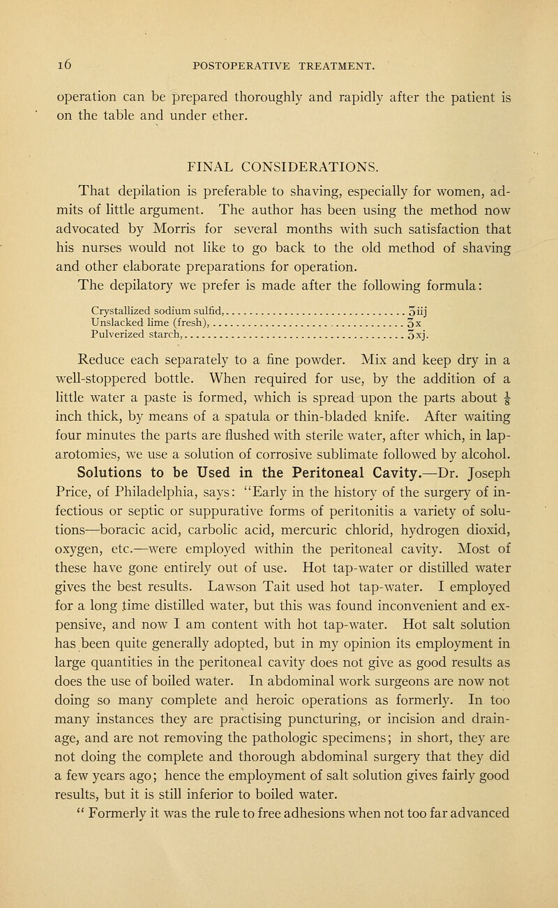 operation can be prepared thoroughly and rapidly after the patient is on the table and under ether. FINAL CONSIDERATIONS. That depilation is preferable to shaving, especially for women, ad- mits of little argument. The author has been using the method now advocated by Morris for several months with such satisfaction that his nurses would not like to go back to the old method of shaving and other elaborate preparations for operation. The depilatory we prefer is made after the following formula: Crystallized sodium sulfid, oiij Unslacked lime (fresh), , 3x Pulverized starch, 3xj. Reduce each separately to a fine powder. Mix and keep dry in a well-stoppered bottle. When required for use, by the addition of a little water a paste is formed, which is spread upon the parts about | inch thick, by means of a spatula or thin-bladed knife. After waiting four minutes the parts are flushed with sterile water, after which, in lap- arotomies, we use a solution of corrosive sublimate followed by alcohol. Solutions to be Used in the Peritoneal Cavity.—Dr. Joseph Price, of Philadelphia, says: Early in the history of the surgery of in- fectious or septic or suppurative forms of peritonitis a variety of solu- tions—boracic acid, carbolic acid, mercuric chlorid, hydrogen dioxid, oxygen, etc.—were employed within the peritoneal cavity. Most of these have gone entirely out of use. Hot tap-water or distilled water gives the best results. Lawson Tait used hot tap-water. I employed for a long .time distilled water, but this was found inconvenient and ex- pensive, and now I am content with hot tap-water. Hot salt solution has been quite generally adopted, but in my opinion its employment in large quantities in the peritoneal cavity does not give as good results as does the use of boiled water. In abdominal work surgeons are now not doing so many complete and heroic operations as formerly. In too many instances they are practising puncturing, or incision and drain- age, and are not removing the pathologic specimens; in short, they are not doing the complete and thorough abdominal surgery that they did a few years ago; hence the employment of salt solution gives fairly good results, but it is still inferior to boiled water. Formerly it was the rule to free adhesions when not too far advanced