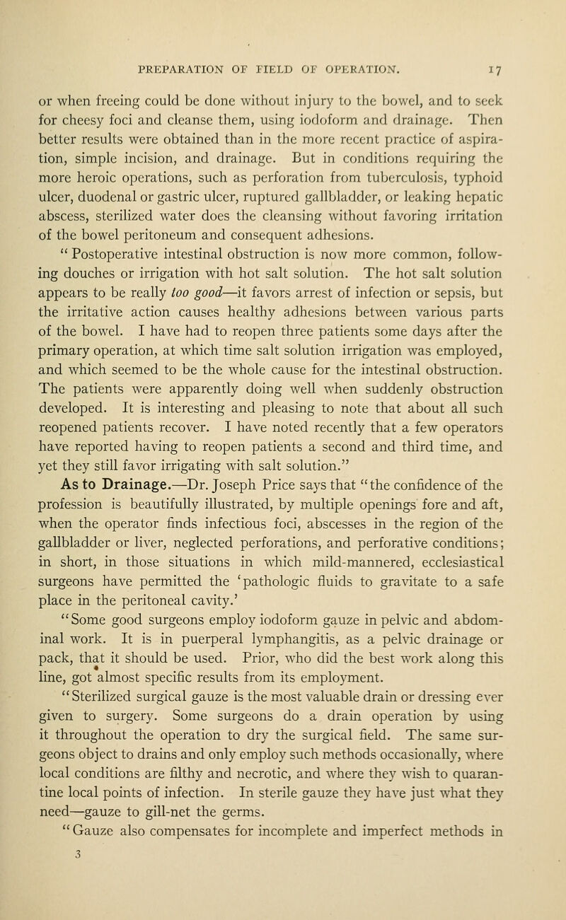 or when freeing could be done without injury to the bowel, and to seek for cheesy foci and cleanse them, using iodoform and drainage. Then better results were obtained than in the more recent practice of aspira- tion, simple incision, and drainage. But in conditions requiring the more heroic operations, such as perforation from tuberculosis, typhoid ulcer, duodenal or gastric ulcer, ruptured gallbladder, or leaking hepatic abscess, sterilized water does the cleansing without favoring irritation of the bowel peritoneum and consequent adhesions. Postoperative intestinal obstruction is now more common, follow- ing douches or irrigation with hot salt solution. The hot salt solution appears to be really too good—it favors arrest of infection or sepsis, but the irritative action causes healthy adhesions between various parts of the bowel. I have had to reopen three patients some days after the primary operation, at which time salt solution irrigation was employed, and which seemed to be the whole cause for the intestinal obstruction. The patients were apparently doing well when suddenly obstruction developed. It is interesting and pleasing to note that about all such reopened patients recover. I have noted recently that a few operators have reported having to reopen patients a second and third time, and yet they still favor irrigating with salt solution. As to Drainage.—Dr. Joseph Price says that the confidence of the profession is beautifully illustrated, by multiple openings fore and aft, when the operator finds infectious foci, abscesses in the region of the gallbladder or liver, neglected perforations, and perforative conditions; in short, in those situations in which mild-mannered, ecclesiastical surgeons have permitted the 'pathologic fluids to gravitate to a safe place in the peritoneal cavity.' Some good surgeons employ iodoform gauze in pelvic and abdom- inal work. It is in puerperal lymphangitis, as a pelvic drainage or pack, that it should be used. Prior, who did the best work along this line, got almost specific results from its employment. Sterilized surgical gauze is the most valuable drain or dressing ever given to surgery. Some surgeons do a drain operation by using it throughout the operation to dry the surgical field. The same sur- geons object to drains and only employ such methods occasionally, where local conditions are filthy and necrotic, and where they wish to quaran- tine local points of infection. In sterile gauze they have just what they need—gauze to gill-net the germs. Gauze also compensates for incomplete and imperfect methods in 3