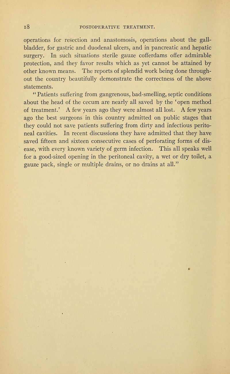 operations for resection and anastomosis, operations about the gall- bladder, for gastric and duodenal ulcers, and in pancreatic and hepatic surgery. In such situations sterile gauze cofferdams offer admirable protection, and they favor results which as yet cannot be attained by other known means. The reports of splendid work being done through- out the country beautifully demonstrate the correctness of the above statements. Patients suffering from gangrenous, bad-smelling, septic conditions about the head of the cecum are nearly all saved by the 'open method of treatment.' A few years ago they were almost all lost. A few years ago the best surgeons in this country admitted on public stages that they could not save patients suffering from dirty and infectious perito- neal cavities. In recent discussions they have admitted that they have saved fifteen and sixteen consecutive cases of perforating forms of dis- ease, with every known variety of germ infection. This all speaks well for a good-sized opening in the peritoneal cavity, a wet or dry toilet, a gauze pack, single or multiple drains, or no drains at all.