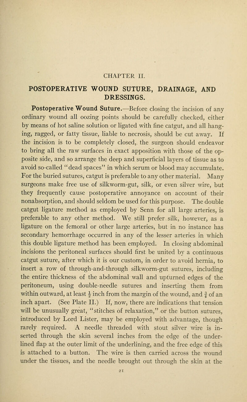 POSTOPERATIVE WOUND SUTURE, DRAINAGE, AND DRESSINGS. Postoperative Wound Suture.—Before closing the incision of any ordinary wound all oozing points should be carefully checked, either by means of hot saline solution or ligated with fine catgut, and all hang- ing, ragged, or fatty tissue, liable to necrosis, should be cut away. If the incision is to be completely closed, the surgeon should endeavor to bring all the raw surfaces in exact apposition with those of the op- posite side, and so arrange the deep and superficial layers of tissue as to avoid so-called dead spaces in which serum or blood may accumulate. For the buried sutures, catgut is preferable to any other material. Many surgeons make free use of silkworm-gut, silk, or even silver wire, but they frequently cause postoperative annoyance on account of their nonabsorption, and should seldom be used for this purpose. The double catgut ligature method as employed by Senn for all large arteries, is preferable to any other method. We still prefer silk, however, as a ligature on the femoral or other large arteries, but in no instance has secondary hemorrhage occurred in any of the lesser arteries in which this double ligature method has been employed. In closing abdominal incisions the peritoneal surfaces should first be united by a continuous catgut suture, after which it is our custom, in order to avoid hernia, to insert a row of through-and-through silkworm-gut sutures, including the entire thickness of the abdominal wall and upturned edges of the peritoneum, using double-needle sutures and inserting them from within outward, at least ^ inch from the margin of the wound, and f of an inch apart. (See Plate II.) If, now, there are indications that tension will be unusually great, stitches of relaxation, or the button sutures, introduced by Lord Lister, may be employed vidth advantage, though rarely required. A needle threaded with stout silver v^ire is in- serted through the skin several inches from the edge of the under- lined flap at the outer limit of the underlining, and the free edge of this is attached to a button. The wire is then carried across the wound under the tissues, and the needle brought out through the skin at the