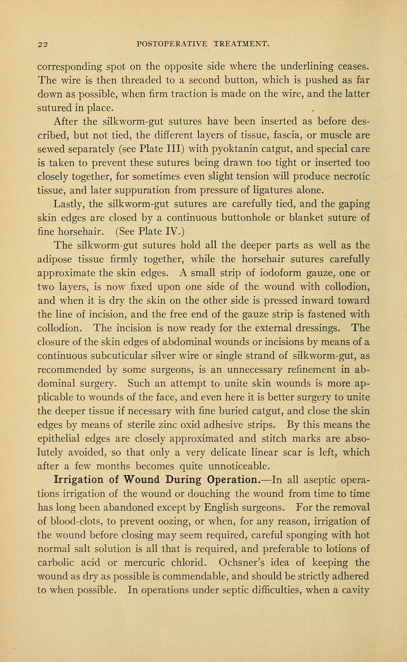 corresponding spot on the opposite side where the underlining ceases. The wire is then threaded to a second button, which is pushed as far down as possible, when firm traction is made on the wire, and the latter sutured in place. . After the silkworm-gut sutures have been inserted as before des- cribed, but not tied, the different layers of tissue, fascia, or muscle are sewed separately (see Plate III) with pyoktanin catgut, and special care is taken to prevent these sutures being drawn too tight or inserted too closely together, for sometimes even slight tension will produce necrotic tissue, and later suppuration from pressure of ligatures alone. Lastly, the silkworm-gut sutures are carefully tied, and the gaping skin edges are closed by a continuous buttonhole or blanket suture of fine horsehair. (See Plate IV.) The silkworm-gut sutures hold all the deeper parts as well as the adipose tissue firmly together, while the horsehair sutures carefully approximate the skin edges. A small strip of iodoform gauze, one or two layers, is now fixed upon one side of the wound with collodion, and when it is dry the skin on the other side is pressed inward toward the line of incision, and the free end of the gauze strip is fastened with collodion. The incision is now ready for the external dressings. The closure of the skin edges of abdominal wounds or incisions by means of a continuous subcuticular silver wire or single strand of silkworm-gut, as recommended by some surgeons, is an unnecessary refinement in ab- dominal surgery. Such an attempt to unite skin wounds is more ap- plicable to wounds of the face, and even here it is better surgery to unite the deeper tissue if necessary with fine buried catgut, and close the skin edges by means of sterile zinc oxid adhesive strips. By this means the epithelial edges are closely approximated and stitch marks are abso- lutely avoided, so that only a very delicate linear scar is left, which after a few months becomes quite unnoticeable. Irrigation of Wound During Operation.—In all aseptic opera- tions irrigation of the wound or douching the wound from time to time has long been abandoned except by English surgeons. For the removal of blood-clots, to prevent oozing, or when, for any reason, irrigation of the wound before closing may seem required, careful sponging with hot normal salt solution is all that is required, and preferable to lotions of carbolic acid or mercuric chlorid. Ochsner's idea of keeping the wound as dry as possible is commendable, and should be strictly adhered to when possible. In operations under septic difficulties, when a cavity
