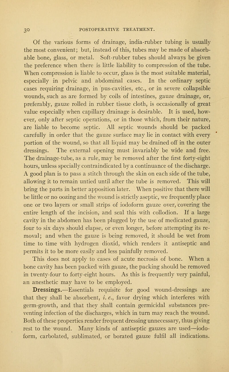 Of the various forms of drainage, india-rubber tubing is usually the most convenient; but, instead of this, tubes may be made of absorb- able bone, glass, or metal. Soft-rubber tubes should always be given the preference when there is little liability to compression of the tube. When compression is liable to occur, glass is the most suitable material, especially in pelvic and abdominal cases. In the ordinary septic cases requiring drainage, in pus-cavities, etc., or in severe collapsible wounds, such as are formed by coils of intestines, gauze drainage, or, preferably, gauze rolled in rubber tissue cloth, is occasionally of great value especially when capillary drainage is desirable. It is used, how- ever, only after septic operations, or in those which, from their nature, are liable to become septic. All septic wounds should be packed carefully in order that the gauze surface may lie in contact with every portion of the wound, so that all liquid may be drained off in the outer dressings. The external opening must invariably be wide and free. The drainage-tube, as a rule, may be removed after the first forty-eight hours, unless specially contraindicated by a continuance of the discharge. A good plan is to pass a stitch through the skin on each side of the tube, allowing it to remain untied until after the tube is removed. This will bring the parts in better apposition later. When positive that there will be little or no oozing and the wound is strictly aseptic, we frequently place one or two layers or small strips of iodoform gauze over, covering the entire length of the incision, and seal this with collodion. If a large cavity in the abdomen has been plugged by the use of medicated gauze, four to six days should elapse, or even longer, before attempting its re- moval; and when the gauze is being removed, it should be wet from time to time with hydrogen dioxid, which renders it antiseptic and permits it to be more easily and less painfully removed. This does not apply to cases of acute necrosis of bone. When a bone cavity has been packed with gauze, the packing should be removed in twenty-four to forty-eight hours. As this is frequently very painful, an anesthetic may have to be employed. Dressings.—Essentials requisite for good w^ound-dressings are that they shall be absorbent, i. e., favor drying which interferes with germ-growth, and that they shall contain germicidal substances pre- venting infection of the discharges, which in turn may reach the wound. Both of these properties render frequent dressing unnecessary, thus giving rest to the wound. Many kinds of antiseptic gauzes are used—iodo- form, carbolated, sublimated, or borated gauze fulfil all indications.