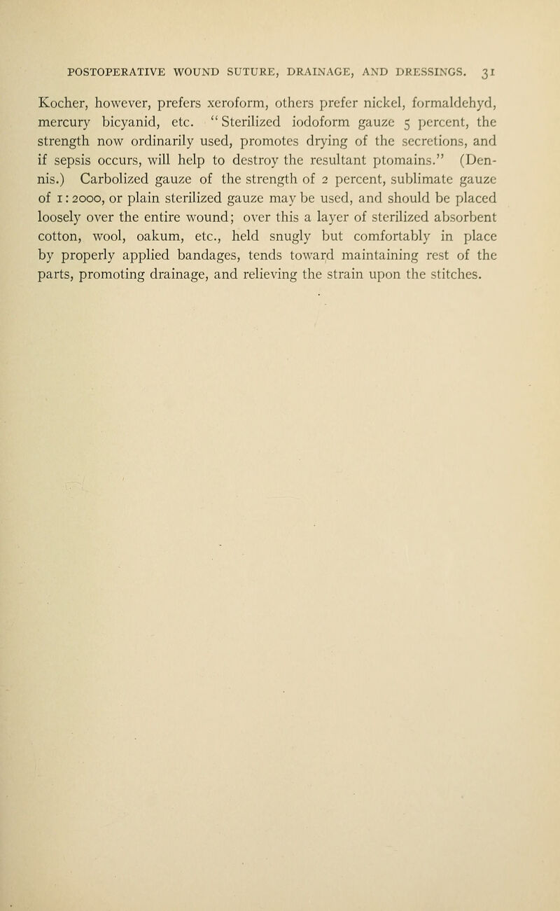 Kocher, however, prefers xeroform, others prefer nickel, formaldehycl, mercury bicyanid, etc.  Sterilized iodoform gauze 5 percent, the strength now ordinarily used, promotes drying of the secretions, and if sepsis occurs, will help to destroy the resultant ptomains. (Den- nis.) Carbolized gauze of the strength of 2 percent, sublimate gauze of 1: 2000, or plain sterilized gauze may be used, and should be placed loosely over the entire wound; over this a layer of sterilized absorbent cotton, wool, oakum, etc., held snugly but comfortably in place by properly applied bandages, tends toward maintaining rest of the parts, promoting drainage, and relieving the strain upon the stitches.
