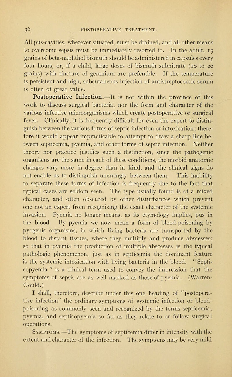 All pus-cavities, wherever situated, must be drained, and all other means to overcome sepsis must be immediately resorted to. In the adult, 15 grains of beta-naphthol bismuth should be administered in capsules every four hours, or, if a child, large doses of bismuth subnitrate (10 to 20 grains) with tincture of geranium are preferable. If the temperature is persistent and high, subcutaneous injection of antistreptococcic serum is often of great value. Postoperative Infection.—-It is not within the province of this work to discuss surgical bacteria, nor the form and character of the various infective microorganisms which create postoperative or surgical fever. Clinically, it is frequently difficult for even the expert to distin- guish between the various forms of septic infection or intoxication; there- fore it would appear impracticable to attempt to draw a sharp line be- tween septicemia, pyemia, and other forms of septic infection. Neither theory nor practice justifies such a distinction, since the pathogenic organisms are the same in each of these conditions, the morbid anatomic changes vary more in degree than in kind, and the clinical signs do not enable us to distinguish unerringly between them. This inability to separate these forms of infection is frequently due to the fact that typical cases are seldom seen. The type usually found is of a mixed character, and often obscured by other disturbances which prevent one not an expert from recognizing the exact character of the systemic invasion. Pyemia no longer means, as its etymology implies, pus in the blood. By pyemia we now mean a form of blood-poisoning by pyogenic organisms, in which living bacteria are transported by the blood to distant tissues, where they multiply and produce abscesses; so that in pyemia the production of multiple abscesses is the typical pathologic phenomenon, just as in septicemia the dominant feature is the systemic intoxication with living bacteria in the blood.  Septi- copyemia  is a clinical term used to convey the impression that the symptoms of sepsis are as well marked as those of pyemia. (Warren- Gould.) I shall, therefore, describe under this one heading of postopera- tive infection the ordinary symptoms of systemic infection or blood- poisoning as commonly seen and recognized by the terms septicemia, pyemia, and septicopyemia so far as they relate to or follow surgical operations. Symptoms.—The symptoms of septicemia differ in intensity with the extent and character of the infection. The symptoms may be very mild