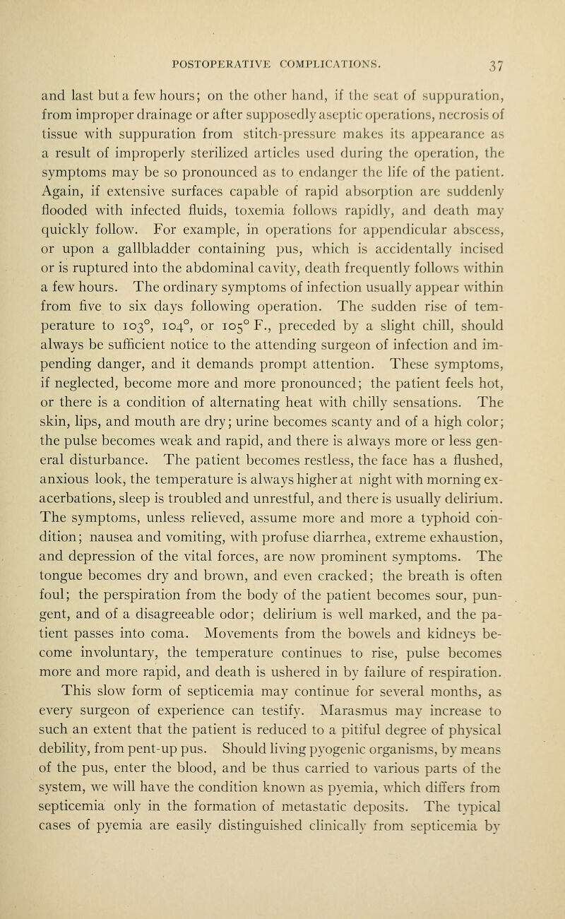 and last Ijut a few hours; on the other hand, if the seat of su]>|juration, from improper drainage or after supposedly aseptic operations, necrosis of tissue with suppuration from stitch-pressure makes its appearance as a result of improperly sterilized articles used during the operation, the symptoms may be so pronounced as to endanger the life of the patient. Again, if extensive surfaces capable of rapid absorption are suddenly flooded with infected fluids, toxemia follows rapidly, and death may quickly follow. For example, in operations for appendicular abscess, or upon a gallbladder containing pus, which is accidentally incised or is ruptured into the abdominal cavity, death frequently follows within a few hours. The ordinary symptoms of infection usually appear within from five to six days following operation. The sudden rise of tem- perature to 103°, 104°, or 105° F., preceded by a slight chill, should always be sufiicient notice to the attending surgeon of infection and im- pending danger, and it demands prompt attention. These symptoms, if neglected, become more and more pronounced; the patient feels hot, or there is a condition of alternating heat with chilly sensations. The skin, lips, and mouth are dry; urine becomes scanty and of a high color; the pulse becomes weak and rapid, and there is always more or less gen- eral disturbance. The patient becomes restless, the face has a flushed, anxious look, the temperature is always higher at night with morning ex- acerbations, sleep is troubled and unrestful, and there is usually delirium. The symptoms, unless relieved, assume more and more a typhoid con- dition ; nausea and vomiting, with profuse diarrhea, extreme exhaustion, and depression of the vital forces, are now prominent symptoms. The tongue becomes dry and brown, and even cracked; the breath is often foul; the perspiration from the body of the patient becomes sour, pun- gent, and of a disagreeable odor; delirium is well marked, and the pa- tient passes into coma. Movements from the bowels and kidneys be- come involuntary, the temperature continues to rise, pulse becomes more and more rapid, and death is ushered in by failure of respiration. This slow form of septicemia may continue for several months, as every surgeon of experience can testify. Marasmus may increase to such an extent that the patient is reduced to a pitiful degree of physical debihty, from pent-up pus. Should living pyogenic organisms, by means of the pus, enter the blood, and be thus carried to various parts of the system, we will have the condition known as pyemia, which difi'ers from septicemia only in the formation of metastatic deposits. The t^-pical cases of pyemia are easily distinguished clinically from septicemia by