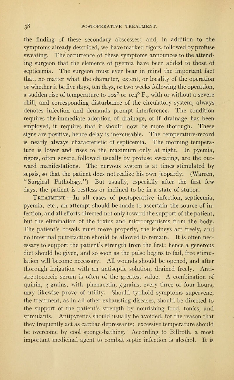 the finding of these secondary abscesses; and, in addition to the symptoms'already described, we have marked rigors, followed by profuse sweating. The occurrence of these symptoms announces to the attend- ing surgeon that the elements of pyemia have been added to those of septicemia. The surgeon must ever bear in mind the important fact that, no matter what the character, extent, or locality of the operation or whether it be five days, ten days, or two wxeks following the operation, a sudden rise of temperature to 102° or 104° F., with or without a severe chill, and corresponding disturbance of the circulatory system, always denotes infection and demands prompt interference. The condition requires the immediate adoption of drainage, or if drainage has been eniployed, it requires that it should now be more thorough. These signs are positive, hence delay is inexcusable. The temperature-record is nearly always characteristic of septicemia. The morning tempera- ture is lower and rises to the maximum only at night. In pyemia, rigors, often severe, followed usually by profuse sweating, are the out- ward manifestations. The nervous system is at times stimulated by sepsis, so that the patient does not realize his own jeopardy. (Warren, Surgical Pathology.) But usually, especially after the first few days, the patient is restless or inclined to be in a state of stupor. Treatment.—In all cases of postoperative infection, septicemia, pyemia, etc., an attempt should be made to ascertain the source of in- fection, and all efforts directed not only toward the support of the patient, but the elimination of the toxins and microorganisms from the body. The patient's bowels must move properly, the kidneys act freely, and no intestinal putrefaction should be allowed to remain. It is often nec- essary to support the patient's strength from the first; hence a generous diet should be given, and so soon as the pulse begins to fail, free stimu- lation will become necessary. All wounds should be opened, and after thorough irrigation with an antiseptic solution, drained freely. Anti- streptococcic serum is often of the greatest value. A combination of quinin, 3 grains, with phenacetin, 5 grains, every three or four hours, may likewise prove of utility. Should typhoid symptoms supervene, the treatment, as in all other exhausting diseases, should be directed to the support of the patient's strength by nourishing food, tonics, and stimulants. Antipyretics should usually be avoided, for the reason that they frequently act as cardiac depressants; excessive temperature should be overcome by cool sponge-bathing. According to Billroth, a most important medicinal agent to combat septic infection is alcohol. It is