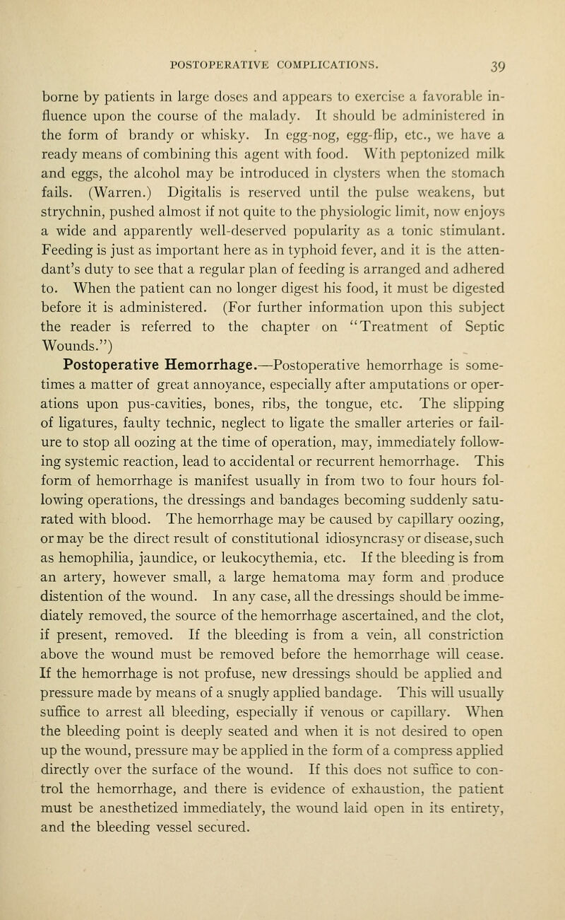 borne by patients in large closes and appears to exercise a favorable in- fluence upon the course of the malady. It should be administered in the form of brandy or whisky. In egg-nog, egg-flip, etc., we have a ready means of combining this agent with food. With peptonized milk and eggs, the alcohol may be introduced in clysters when the stomach fails. (Warren.) Digitalis is reserved until the pulse weakens, but strychnin, pushed almost if not quite to the physiologic limit, now enjoys a wide and apparently well-deserved popularity as a tonic stimulant. Feeding is just as important here as in typhoid fever, and it is the atten- dant's duty to see that a regular plan of feeding is arranged and adhered to. When the patient can no longer digest his food, it must be digested before it is administered. (For further information upon this subject the reader is referred to the chapter on Treatment of Septic Wounds.) Postoperative Hemorrhage.—Postoperative hemorrhage is some- times a matter of great annoyance, especially after amputations or oper- ations upon pus-cavities, bones, ribs, the tongue, etc. The slipping of ligatures, faulty technic, neglect to ligate the smaller arteries or fail- ure to stop all oozing at the time of operation, may, immediately follow- ing systemic reaction, lead to accidental or recurrent hemorrhage. This form of hemorrhage is manifest usually in from two to four hours fol- lowing operations, the dressings and bandages becoming suddenly satu- rated with blood. The hemorrhage may be caused by capillary oozing, or may be the direct result of constitutional idiosyncrasy or disease, such as hemophilia, jaundice, or leukocythemia, etc. If the bleeding is from an artery, however small, a large hematoma may form and produce distention of the wound. In any case, all the dressings should be imme- diately removed, the source of the hemorrhage ascertained, and the clot, if present, removed. If the bleeding is from a vein, all constriction above the wound must be removed before the hemorrhage will cease. If the hemorrhage is not profuse, new dressings should be applied and pressure made by means of a snugly applied bandage. This will usually suffice to arrest all bleeding, especially if venous or capillary. When the bleeding point is deeply seated and when it is not desired to open up the wound, pressure may be applied in the form of a compress apphed directly over the surface of the wound. If this does not suflice to con- trol the hemorrhage, and there is evidence of exhaustion, the patient must be anesthetized immediately, the wound laid open in its entirety, and the bleeding vessel secured.