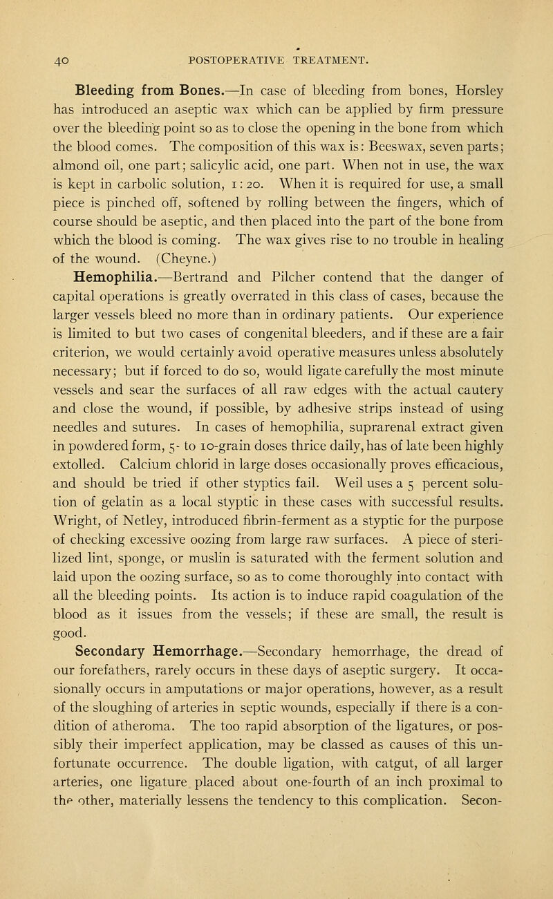 Bleeding from Bones.—^^In case of bleeding from bones, Horsley has introduced an aseptic wax which can be applied by firm pressure over the bleeding point so as to close the opening in the bone from which the blood comes. The composition of this wax is: Beeswax, seven parts; almond oil, one part; salicylic acid, one part. When not in use, the wax is kept in carbolic solution, i: 20. When it is required for use, a small piece is pinched off, softened by rolling between the fingers, which of course should be aseptic, and then placed into the part of the bone from which the blood is coming. The wax gives rise to no trouble in healing of the wound. (Cheyne.) Hemophilia.—Bertrand and Pilcher contend that the danger of capital operations is greatly overrated in this class of cases, because the larger vessels bleed no more than in ordinary patients. Our experience is limited to but two cases of congenital bleeders, and if these are a fair criterion, we would certainly avoid operative measures unless absolutely necessary; but if forced to do so, would ligate carefully the most minute vessels and sear the surfaces of all raw edges with the actual cautery and close the wound, if possible, by adhesive strips instead of using needles and sutures. In cases of hemophilia, suprarenal extract given in powdered form, 5- to lo-grain doses thrice daily, has of late been highly extolled. Calcium chlorid in large doses occasionally proves efficacious, and should be tried if other styptics fail. Weil uses a 5 percent solu- tion of gelatin as a local styptic in these cases with successful results. Wright, of Netley, introduced fibrin-ferment as a styptic for the purpose of checking excessive oozing from large raw surfaces. A piece of steri- lized lint, sponge, or muslin is saturated with the ferment solution and laid upon the oozing surface, so as to come thoroughly into contact with all the bleeding points. Its action is to induce rapid coagulation of the blood as it issues from the vessels; if these are small, the result is good. Secondary Hemorrhage.—Secondary hemorrhage, the dread of our forefathers, rarely occurs in these days of aseptic surgery. It occa- sionally occurs in amputations or major operations, however, as a result of the sloughing of arteries in septic wounds, especially if there is a con- dition of atheroma. The too rapid absorption of the ligatures, or pos- sibly their imperfect application, may be classed as causes of this un- fortunate occurrence. The double ligation, with catgut, of all larger arteries, one ligature placed about one-fourth of an inch proximal to the other, materially lessens the tendency to this complication. Secon-