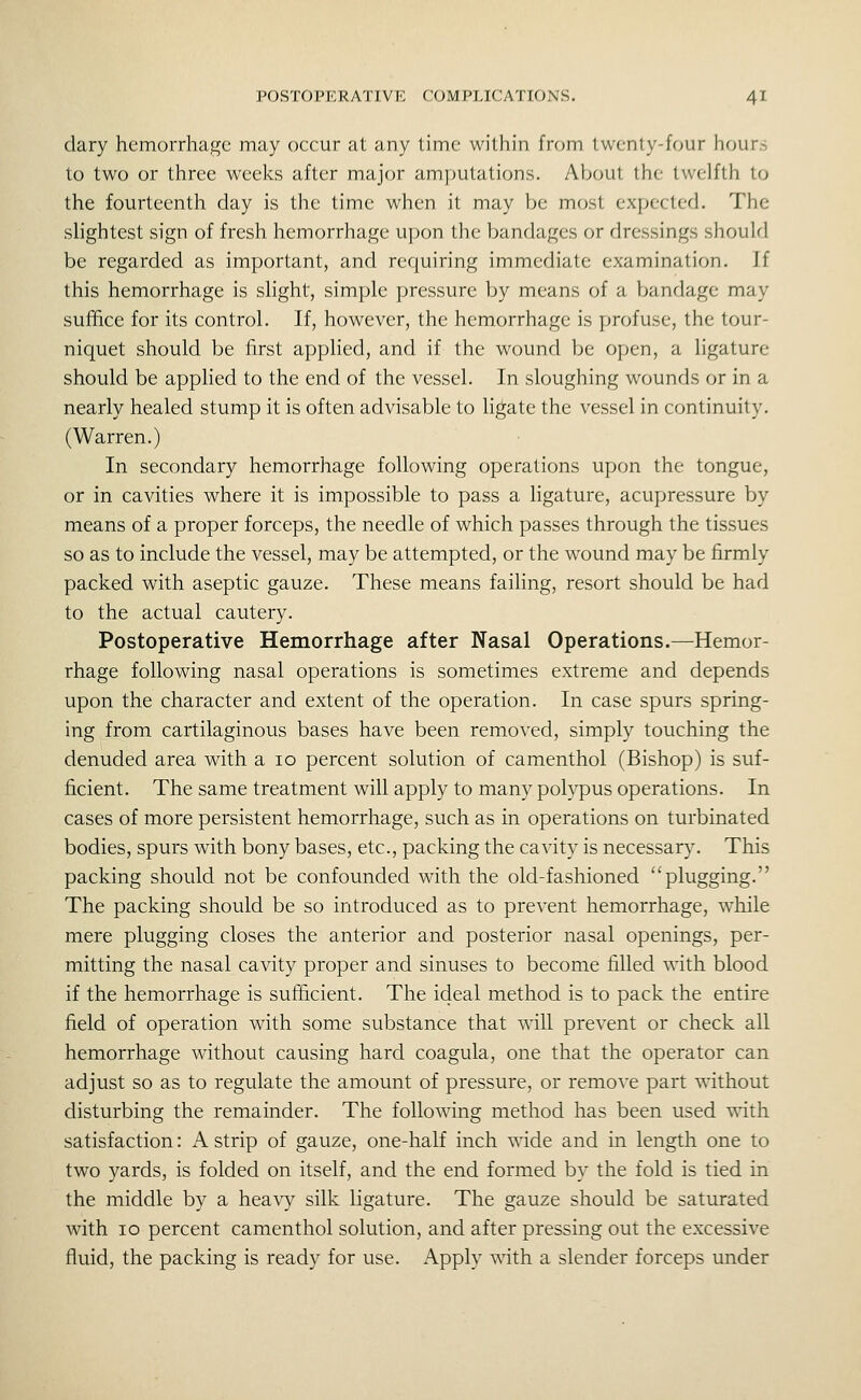 clary hemorrhage may occur at any time within from twenty-four hrmrs to two or three weeks after major amputations. About the twelfth to the fourteenth day is the time when it may be most expected. The slightest sign of fresh hemorrhage upon the bandages or dressings should be regarded as important, and requiring immediate examination. If this hemorrhage is slight, simple pressure by means of a bandage may suffice for its control. If, however, the hemorrhage is profuse, the tour- niquet should be first applied, and if the wound be open, a ligature should be applied to the end of the vessel. In sloughing wounds or in a nearly healed stump it is often advisable to ligate the vessel in continuity. (Warren.) In secondary hemorrhage following operations upon the tongue, or in cavities where it is impossible to pass a ligature, acupressure by means of a proper forceps, the needle of which passes through the tissues so as to include the vessel, may be attempted, or the wound may be firmly packed with aseptic gauze. These means failing, resort should be had to the actual cautery. Postoperative Hemorrhage after Nasal Operations.—Hemor- rhage following nasal operations is sometimes extreme and depends upon the character and extent of the operation. In case spurs spring- ing from cartilaginous bases have been removed, simply touching the denuded area with a lo percent solution of camenthol (Bishop) is suf- ficient. The same treatment will apply to many polypus operations. In cases of more persistent hemorrhage, such as in operations on turbinated bodies, spurs with bony bases, etc., packing the cavity is necessary. This packing should not be confounded with the old-fashioned plugging. The packing should be so introduced as to prevent hemorrhage, w^hile mere plugging closes the anterior and posterior nasal openings, per- mitting the nasal cavity proper and sinuses to become filled with blood if the hemorrhage is sufficient. The ideal method is to pack the entire field of operation with some substance that will prevent or check all hemorrhage without causing hard coagula, one that the operator can adjust so as to regulate the amount of pressure, or remove part without disturbing the remainder. The following method has been used with satisfaction: A strip of gauze, one-half inch wide and in length one to two yards, is folded on itself, and the end formed by the fold is tied in the middle by a heavy silk ligature. The gauze should be saturated with 10 percent camenthol solution, and after pressing out the excessive fluid, the packing is ready for use. Apply with a slender forceps under