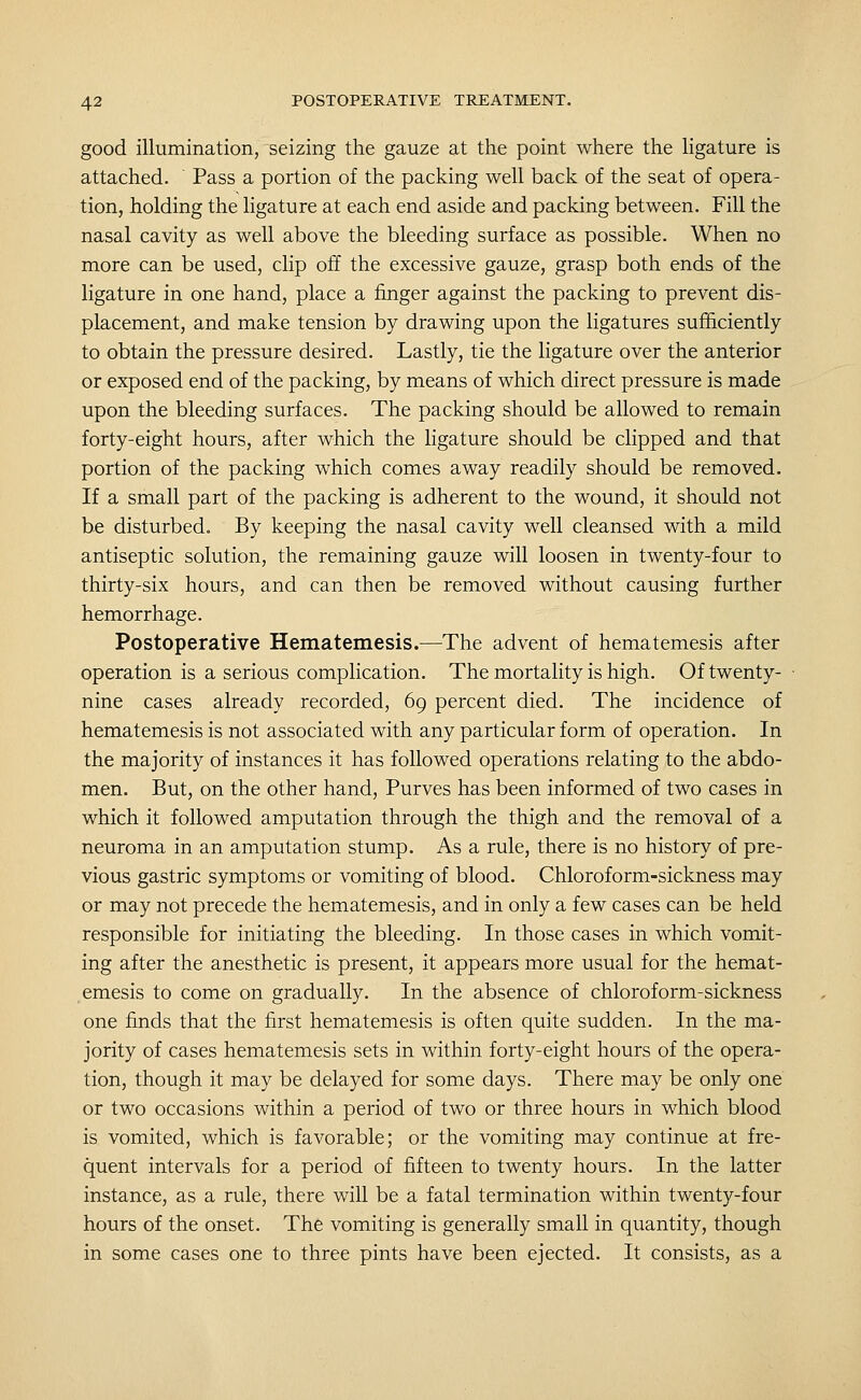 good illumination, seizing the gauze at the point where the ligature is attached. ' Pass a portion of the packing well back of the seat of opera- tion, holding the ligature at each end aside and packing between. Fill the nasal cavity as well above the bleeding surface as possible. When no more can be used, clip off the excessive gauze, grasp both ends of the ligature in one hand, place a finger against the packing to prevent dis- placement, and make tension by drawing upon the ligatures sufficiently to obtain the pressure desired. Lastly, tie the ligature over the anterior or exposed end of the packing, by means of which direct pressure is made upon the bleeding surfaces. The packing should be allowed to remain forty-eight hours, after which the ligature should be clipped and that portion of the packing which comes away readily should be removed. If a small part of the packing is adherent to the wound, it should not be disturbed. By keeping the nasal cavity well cleansed with a mild antiseptic solution, the remaining gauze will loosen in twenty-four to thirty-six hours, and can then be removed without causing further hemorrhage. Postoperative Hematemesis.—The advent of hematemesis after operation is a serious complication. The mortality is high. Of twenty- nine cases already recorded, 69 percent died. The incidence of hematemesis is not associated with any particular form of operation. In the majority of instances it has followed operations relating to the abdo- men. But, on the other hand, Purves has been informed of two cases in which it followed amputation through the thigh and the removal of a neuroma in an amputation stump. As a rule, there is no history of pre- vious gastric symptoms or vomiting of blood. Chloroform-sickness may or may not precede the hematemesis, and in only a few cases can be held responsible for initiating the bleeding. In those cases in which vomit- ing after the anesthetic is present, it appears more usual for the hemat- emesis to come on gradually. In the absence of chloroform-sickness one finds that the first hematemesis is often quite sudden. In the ma- jority of cases hematemesis sets in within forty-eight hours of the opera- tion, though it may be delayed for some days. There may be only one or two occasions within a period of two or three hours in which blood is vomited, which is favorable; or the vomiting may continue at fre- quent intervals for a period of fifteen to twenty hours. In the latter instance, as a rule, there will be a fatal termination within twenty-four hours of the onset. The vomiting is generally small in quantity, though in some cases one to three pints have been ejected. It consists, as a