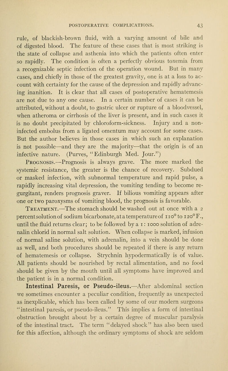 rule, of blackish-brown fluid, with a varying amount of bile and of digested blood. The feature of these cases that is most striking is the state of collapse and asthenia into which the patients often enter so rapidly. The condition is often a perfectly obvious toxemia from a recognizable septic infection of the operation wound. But in many cases, and chiefly in those of the greatest gravity, one is at a loss to ac- count with certainty for the cause of the depression and rapidly advanc- ing inanition. It is clear that all cases of postoperative hematemesis are not due to any one cause. In a certain number of cases it can be attributed, without a doubt, to gastric ulcer or rupture of a bloodvessel, when atheroma or cirrhosis of the liver is present, and in such cases it is no doubt precipitated by chloroform-sickness. Injury and a non- infected embolus from a ligated omentum may account for some cases. But the author believes in those cases in which such an explanation is not possible—and they are the majority—that the origin is of an infective nature. (Purves, Edinburgh Med. Jour.) Prognosis.—Prognosis is always grave. The more marked the systemic resistance, the greater is the chance of recovery. Subdued or masked infection, with subnormal temperature and rapid pulse, a rapidly increasing vital depression, the vomiting tending to become re- gurgitant, renders prognosis graver. If bilious vomiting appears after one or two paroxysms of vomiting blood, the prognosis is favorable. Treatment.—^The stomach should be washed out at once with a 2 percent solution of sodium bicarbonate, at a temperature of iio°to I20°F., until the fluid returns clear; to be followed by a i: 1000 solution of adre- nalin chlorid in normal salt solution. When collapse is marked, infusion of normal saline solution, with adrenalin, into a vein should be done as well, and both procedures should be repeated if there is any return of hematemesis or collapse. Strychnin hypodermatically is of value. All patients should be nourished by rectal alimentation, and no food should be given by the mouth until all symptoms have improved and the patient is in a normal condition. Intestinal Paresis, or Pseudo-ileus.—After abdominal section WT sometimes encounter a peculiar condition, frequently as unexpected as inexplicable, which has been called by some of our modern surgeons intestinal paresis, or pseudo-ileus. This implies a form of intestinal obstruction brought about by a certain degree of muscular paralysis of the intestinal tract. The term delayed shock has also been used for this affection, although the ordinary symptoms of shock are seldom