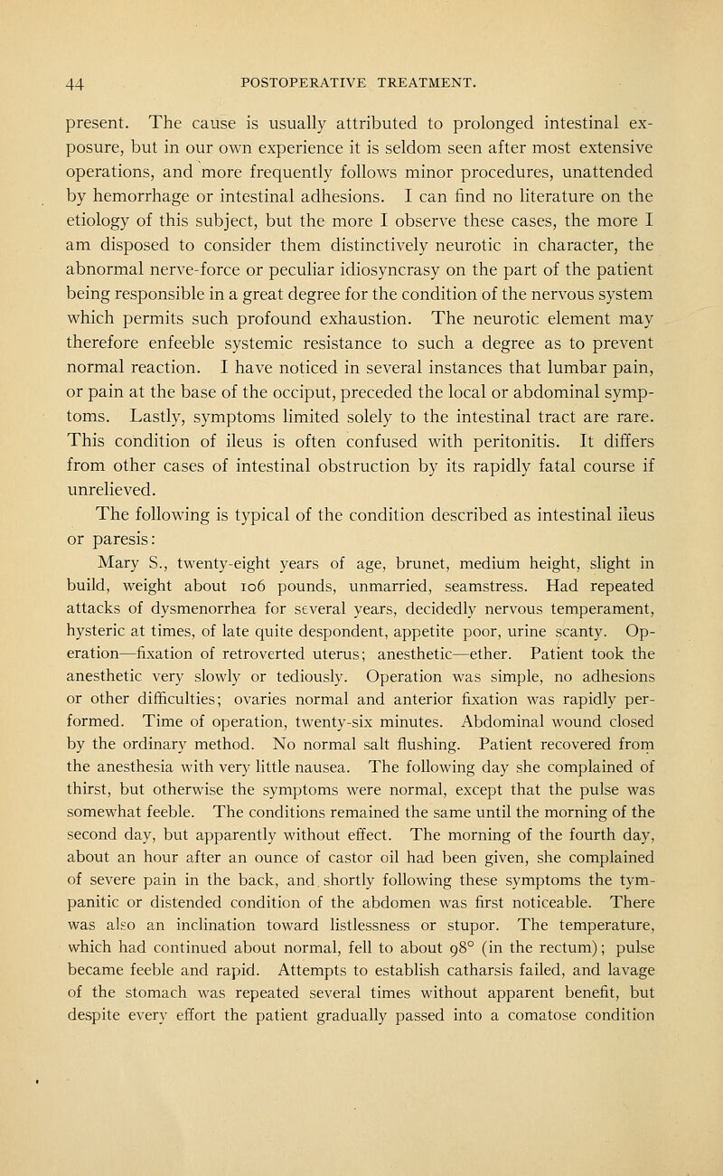 present. The cause is usually attributed to prolonged intestinal ex- posure, but in our own experience it is seldom seen after most extensive operations, and more frequently follows minor procedures, unattended by hemorrhage or intestinal adhesions. I can find no literature on the etiology of this subject, but the more I observe these cases, the more I am disposed to consider them distinctively neurotic in character, the abnormal nerve-force or peculiar idiosyncrasy on the part of the patient being responsible in a great degree for the condition of the nervous system which permits such profound exhaustion. The neurotic element may therefore enfeeble systemic resistance to such a degree as to prevent normal reaction. I have noticed in several instances that lumbar pain, or pain at the base of the occiput, preceded the local or abdominal symp- toms. Lastly, symptoms limited solely to the intestinal tract are rare. This condition of ileus is often confused with peritonitis. It differs from other cases of intestinal obstruction by its rapidly fatal course if unrelieved. The following is typical of the condition described as intestinal ileus or paresis: Mary S., twenty-eight years of age, brunet, medium height, slight in build, weight about io6 pounds, unmarried, seamstress. Had repeated attacks of dysmenorrhea for several years, decidedly nervous temperament, hysteric at times, of late quite despondent, appetite poor, urine scanty. Op- eration—fixation of retroverted uterus; anesthetic—ether. Patient took the anesthetic very slowly or tediously. Operation was simple, no adhesions or other difficulties; ovaries normal and anterior fixation was rapidly per- formed. Time of operation, twenty-six minutes. Abdominal wound closed by the ordinary method. No normal salt flushing. Patient recovered from the anesthesia with very little nausea. The following day she complained of thirst, but otherwise the symptoms were normal, except that the pulse was somewhat feeble. The conditions remained the same until the morning of the second day, but apparently without effect. The morning of the fourth day, about an hour after an ounce of castor oil had been given, she complained of severe pain in the back, and. shortly following these symptoms the tym- panitic or distended condition of the abdomen was first noticeable. There was also an inclination toward listlessness or stupor. The temperature, which had continued about normal, fell to about 98° (in the rectum); pulse became feeble and rapid. Attempts to establish catharsis failed, and lavage of the stomach was repeated several times without apparent benefit, but despite every effort the patient gradually passed into a comatose condition