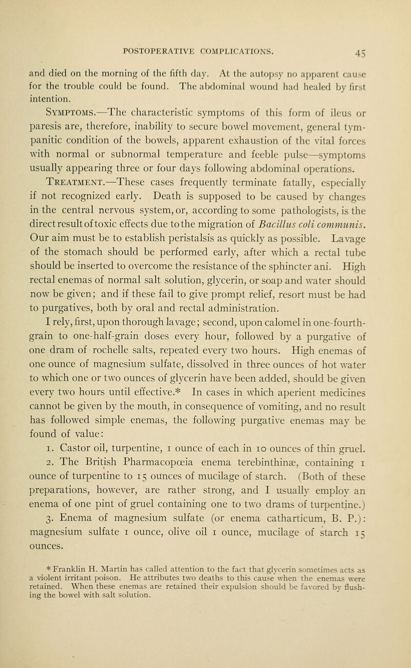 and died on the morning of the fifth day. At the autopsy no apparent cause for the trouble could be found. The abdominal wound had healed by first intention. Symptoms.—The characteristic symptoms of this form of ileus or paresis are, therefore, inability to secure bowel movement, general tym- panitic condition of the bowels, apparent exhaustion of the vital forces with normal or subnormal temperature and feeble pulse—symptoms usually appearing three or four days following abdominal operations. Treatment.—These cases frequently terminate fatally, especially if not recognized early. Death is supposed to be caused by changes in the central nervous system, or, according to some pathologists, is the direct result of toxic effects due to the migration of Bacillus coli communis. Our aim must be to establish peristalsis as quickly as possible. Lavage of the stomach should be performed early, after which a rectal tube should be inserted to overcome the resistance of the sphincter ani. High rectal enemas of normal salt solution, glycerin, or soap and water should now be given; and if these fail to give prompt relief, resort must be had to purgatives, both by oral and rectal administration. I rely, first, upon thorough lavage; second, upon calomel in one-fourth- grain to one-half-grain doses every hour, followed by a purgative of one dram of rochelle salts, repeated every two hours. High enemas of one ounce of magnesium sulfate, dissolved in three ounces of hot water to which one or two ounces of glycerin have been added, should be given every two hours until eftective.* In cases in which aperient medicines cannot be given by the mouth, in consequence of vomiting, and no result has followed simple enemas, the following purgative enemas may be found of value: 1. Castor oil, turpentine, i ounce of each in 10 ounces of thin gruel. 2. The British Pharmacopoeia enema terebinthinee, containing i ounce of turpentine to 15 ounces of mucilage of starch. (Both of these preparations, however, are rather strong, and I usually employ an enema of one pint of gruel containing one to two drams of turpentine.) 3. Enema of magnesium sulfate (or enema catharticum, B. P.): magnesium sulfate i ounce, oHve oil i ounce, mucilage of starch 15 ounces. * Franklin H. Martin has called attention to the fact that glycerin sometimes acts as a violent irritant poison. He attributes two deaths to this cause when the enemas were retained. When these enemas are retained their expulsion should be favored bv flush- ing the bowel with salt solution.