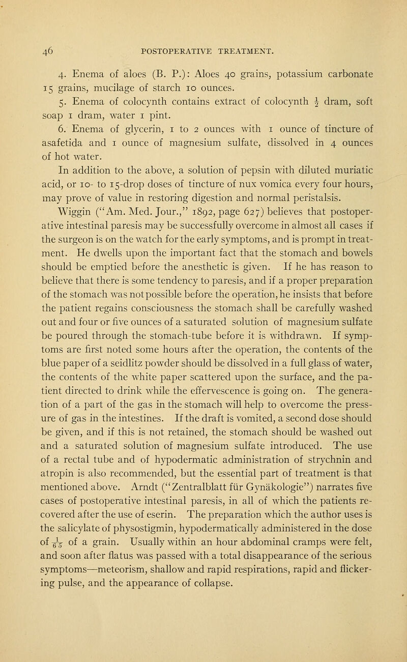4. Enema of aloes (B. P.): Aloes 40 grains, potassium carbonate 15 grains, mucilage of starch 10 ounces. 5. Enema of colocynth contains extract of colocynth ^ dram, soft soap I dram, water i pint. 6. Enema of glycerin, i to 2 ounces with i ounce of tincture of asafetida and i ounce of magnesium sulfate, dissolved in 4 ounces of hot water. In addition to the above, a solution of pepsin with diluted muriatic acid, or 10- to 15-drop doses of tincture of nux vomica every four hours, may prove of value in restoring digestion and normal peristalsis. Wiggin (Am. Med. Jour., 1892, page 627) beheves that postoper- ative intestinal paresis may be successfully overcome in almost all cases if the surgeon is on the watch for the early symptoms, and is prompt in treat- ment. He dwells upon the important fact that the stomach and bowels should be emptied before the anesthetic is given. If he has reason to believe that there is some tendency to paresis, and if a proper preparation of the stomach was not possible before the operation, he insists that before the patient regains consciousness the stomach shall be carefully washed out and four or five ounces of a saturated solution of magnesium sulfate be poured through the stomach-tube before it is withdrawn. If symp- toms are first noted some hours after the operation, the contents of the blue paper of a seidlitz powder should be dissolved in a full glass of water, the contents of the white paper scattered upon the surface, and the pa- tient directed to drink while the effervescence is going on. The genera- tion of a part of the gas in the stomach will help to overcome the press- ure of gas in the intestines. If the draft is vomited, a second dose should be given, and if this is not retained, the stomach should be washed out and a saturated solution of magnesium sulfate introduced. The use of a rectal tube and of hypodermatic administration of strychnin and atropin is also recommended, but the essential part of treatment is that mentioned above. Arndt (Zentralblatt fiir Gynakologie) narrates five cases of postoperative intestinal paresis, in all of which the patients re- covered after the use of eserin. The preparation which the author uses is the salicylate of physostigmin, hypodermatically administered in the dose of -gig- of a grain. Usually within an hour abdominal cramps were felt, and soon after flatus was passed with a total disappearance of the serious symptoms—meteorism, shallow and rapid respirations, rapid and flicker- ing pulse, and the appearance of collapse.