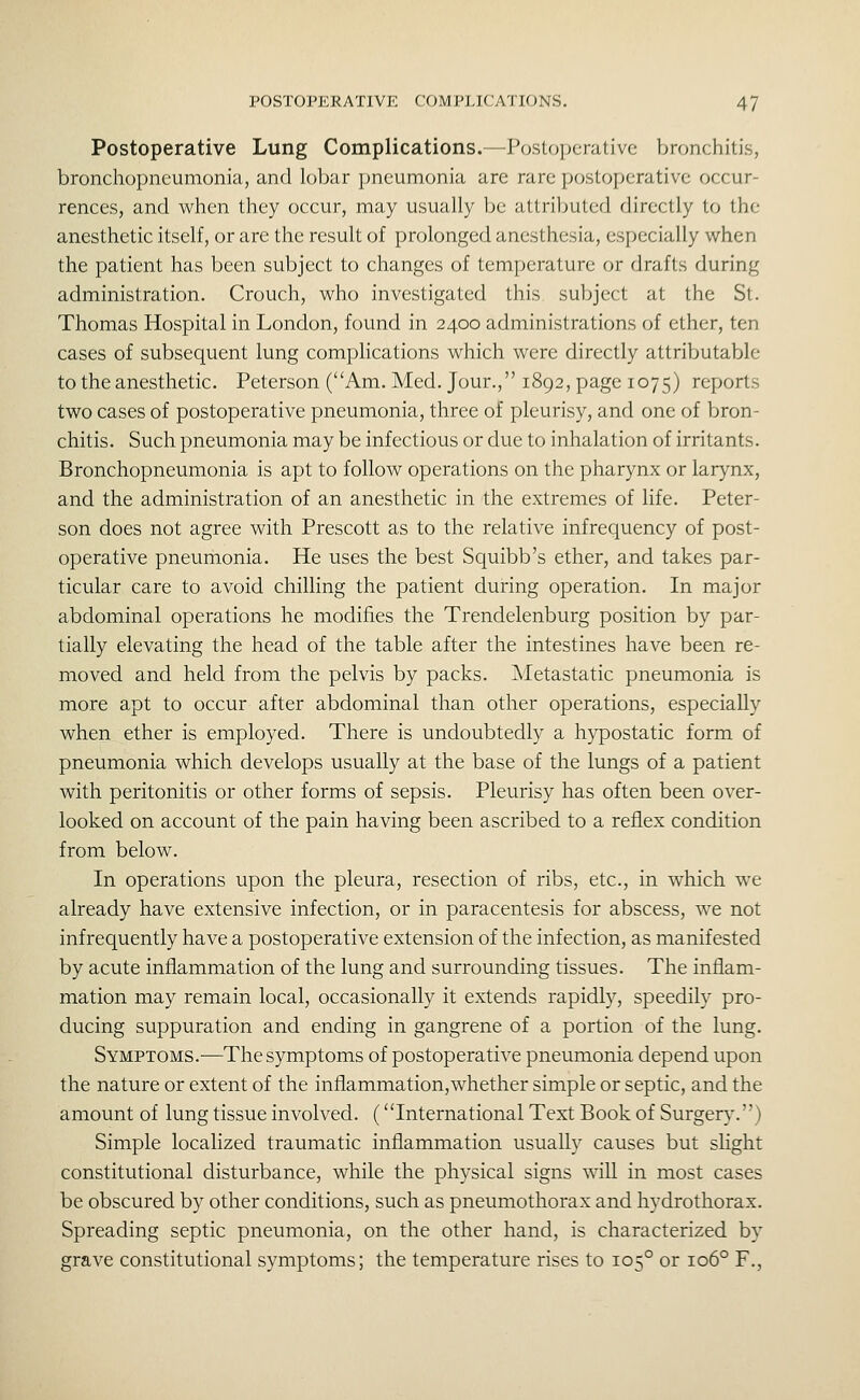Postoperative Lung Complications.—Postcjpcrativc bnjnchitis, bronchopneumonia, and lobar pneumonia are rare postoperative occur- rences, and when they occur, may usually be attributed directly to the anesthetic itself, or are the result of prolonged anesthesia, especially when the patient has been subject to changes of temperature or drafts during administration. Crouch, who investigated this subject at the St. Thomas Hospital in London, found in 2400 administrations of ether, ten cases of subsequent lung comphcations which were directly attributable to the anesthetic. Peterson (Am. Med. Jour., 1892, page 1075) reports two cases of postoperative pneumonia, three of pleurisy, and one of bron- chitis. Such pneumonia may be infectious or due to inhalation of irritants. Bronchopneumonia is apt to follow operations on the pharynx or larynx, and the administration of an anesthetic in the extremes of life. Peter- son does not agree with Prescott as to the relative infrequency of post- operative pneumonia. He uses the best Squibb's ether, and takes par- ticular care to avoid chilling the patient during operation. In major abdominal operations he modifies the Trendelenburg position by par- tially elevating the head of the table after the intestines have been re- moved and held from the pelvis by packs. Metastatic pneumonia is more apt to occur after abdominal than other operations, especially when ether is employed. There is undoubtedly a hypostatic form of pneumonia which develops usually at the base of the lungs of a patient with peritonitis or other forms of sepsis. Pleurisy has often been over- looked on account of the pain having been ascribed to a reflex condition from below. In operations upon the pleura, resection of ribs, etc., in which we already have extensive infection, or in paracentesis for abscess, we not infrequently have a postoperative extension of the infection, as manifested by acute inflammation of the lung and surrounding tissues. The inflam- mation may remain local, occasionally it extends rapidly, speedily pro- ducing suppuration and ending in gangrene of a portion of the lung. Symptoms.—The symptoms of postoperative pneumonia depend upon the nature or extent of the inflammation, whether simple or septic, and the amount of lung tissue involved. (International Text Book of Surgery.) Simple localized traumatic inflammation usually causes but slight constitutional disturbance, while the physical signs will in most cases be obscured by other conditions, such as pneumothorax and hydrothorax. Spreading septic pneumonia, on the other hand, is characterized by grave constitutional symptoms; the temperature rises to 105° or 106° F.,