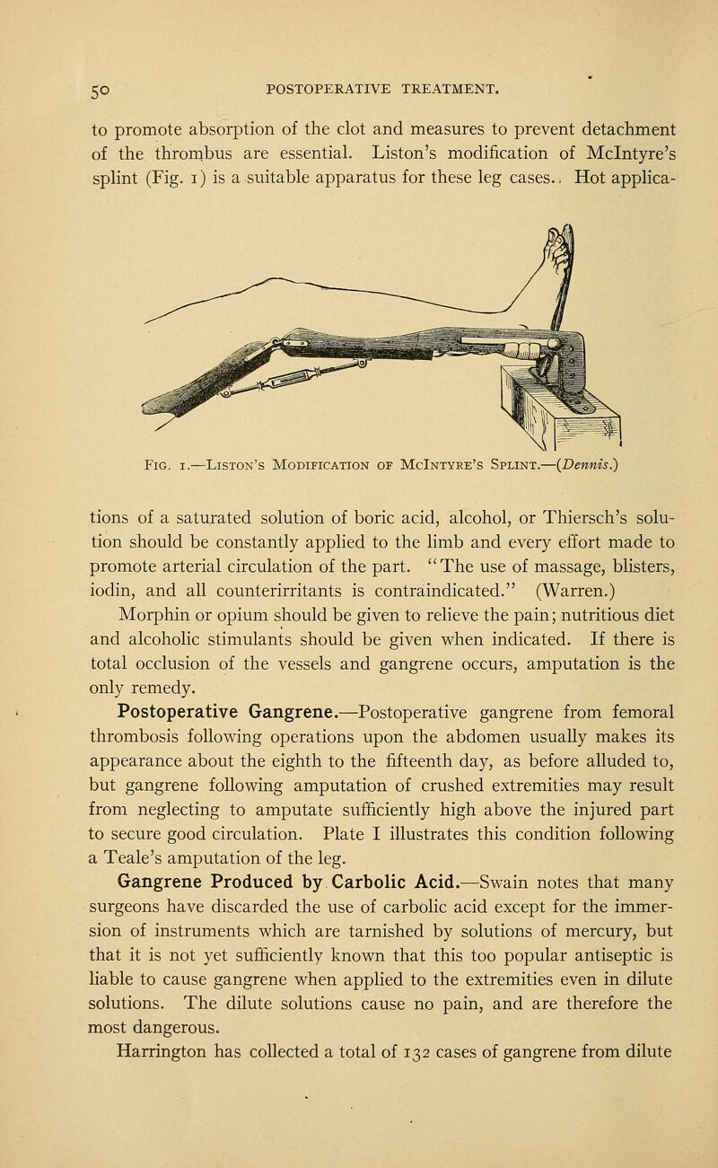 to promote absorption of the clot and measures to prevent detachment of the thrornbus are essential. Liston's modification of Mclntyre's splint (Fig. i) is a suitable apparatus for these leg cases.. Hot applica- Fig. I.—Liston's Modification of McIntyre's Splint.—(Dennis.) tions of a saturated solution of boric acid, alcohol, or Thiersch's solu- tion should be constantly applied to the limb and every effort made to promote arterial circulation of the part. The use of massage, blisters, iodin, and all counterirritants is contraindicated. (Warren.) Morphin or opium should be given to relieve the pain; nutritious diet and alcoholic stimulants should be given when indicated. If there is total occlusion of the vessels and gangrene occurs, amputation is the only remedy. Postoperative Gangrene.—Postoperative gangrene from femoral thrombosis following operations upon the abdomen usually makes its appearance about the eighth to the fifteenth day, as before alluded to, but gangrene following amputation of crushed extremities may result from neglecting to amputate sufficiently high above the injured part to secure good circulation. Plate I illustrates this condition following a Teale's amputation of the leg. Gangrene Produced by Carbolic Acid.—Swain notes that many surgeons have discarded the use of carbolic acid except for the immer- sion of instruments which are tarnished by solutions of mercury, but that it is not yet sufficiently known that this too popular antiseptic is liable to cause gangrene when applied to the extremities even in dilute solutions. The dilute solutions cause no pain, and are therefore the most dangerous. Harrington has collected a total of 132 cases of gangrene from dilute