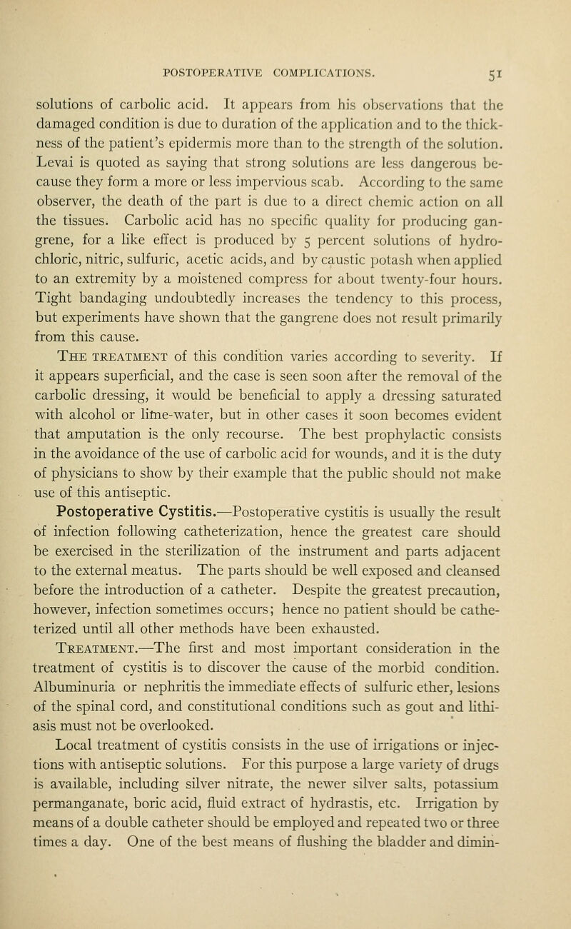 solutions of carbolic acid. It appears from his observations that the damaged condition is due to duration of the application and to the thick- ness of the patient's epidermis more than to the strength of the solution. Levai is quoted as saying that strong solutions are less dangerous be- cause they form a more or less impervious scab. According to the same observer, the death of the part is due to a direct chcmic action on all the tissues. Carbolic acid has no specific quality for producing gan- grene, for a hke effect is produced by 5 percent solutions of hydro- chloric, nitric, sulfuric, acetic acids, and by caustic potash when applied to an extremity by a moistened compress for about twenty-four hours. Tight bandaging undoubtedly increases the tendency to this process, but experiments have shown that the gangrene does not result primarily from this cause. The TREATMENT of this condition varies according to severity. If it appears superficial, and the case is seen soon after the removal of the carbolic dressing, it would be beneficial to apply a dressing saturated with alcohol or lilne-water, but in other cases it soon becomes evident that amputation is the only recourse. The best prophylactic consists in the avoidance of the use of carbolic acid for wounds, and it is the duty of physicians to show by their example that the public should not make use of this antiseptic. Postoperative Cystitis.—Postoperative cystitis is usually the result of infection following catheterization, hence the greatest care should be exercised in the sterilization of the instrument and parts adjacent to the external meatus. The parts should be well exposed and cleansed before the introduction of a catheter. Despite the greatest precaution, however, infection sometimes occurs; hence no patient should be cathe- terized until all other methods have been exhausted. Treatment.—The first and most important consideration in the treatment of cystitis is to discover the cause of the morbid condition. Albuminuria or nephritis the immediate effects of sulfuric ether, lesions of the spinal cord, and constitutional conditions such as gout and Hthi- asis must not be overlooked. Local treatment of cystitis consists in the use of irrigations or injec- tions with antiseptic solutions. For this purpose a large variety of drugs is available, including silver nitrate, the newer silver salts, potassiimi permanganate, boric acid, fluid extract of hydrastis, etc. Irrigation by means of a double catheter should be employed and repeated two or three times a day. One of the best means of flushing the bladder and dimin-