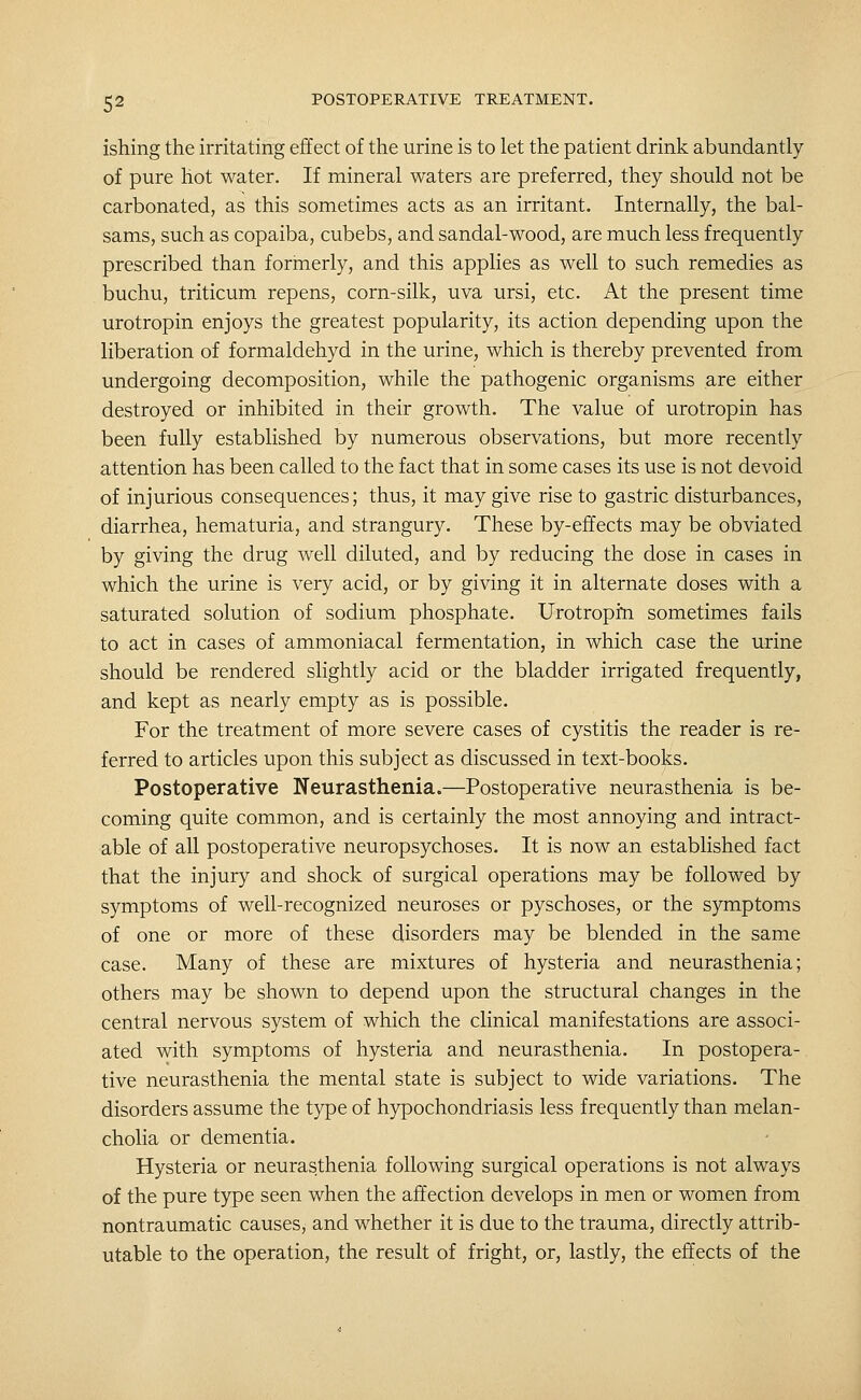 ishing the irritating effect of the urine is to let the patient drink abundantly of pure hot water. If mineral waters are preferred, they should not be carbonated, as this sometimes acts as an irritant. Internally, the bal- sams, such as copaiba, cubebs, and sandal-wood, are much less frequently prescribed than formerly, and this applies as well to such remedies as buchu, triticum repens, corn-silk, uva ursi, etc. At the present time urotropin enjoys the greatest popularity, its action depending upon the liberation of formaldehyd in the urine, which is thereby prevented from undergoing decomposition, while the pathogenic organisms are either destroyed or inhibited in their growth. The value of urotropin has been fully established by numerous observations, but more recently attention has been called to the fact that in some cases its use is not devoid of injurious consequences; thus, it may give rise to gastric disturbances, diarrhea, hematuria, and strangury. These by-effects may be obviated by giving the drug well diluted, and by reducing the dose in cases in which the urine is very acid, or by giving it in alternate doses with a saturated solution of sodium phosphate. Urotropin sometimes fails to act in cases of ammoniacal fermentation, in which case the urine should be rendered slightly acid or the bladder irrigated frequently, and kept as nearly empty as is possible. For the treatment of more severe cases of cystitis the reader is re- ferred to articles upon this subject as discussed in text-books. Postoperative Neurasthenia.—Postoperative neurasthenia is be- coming quite common, and is certainly the most annoying and intract- able of all postoperative neuropsychoses. It is now an established fact that the injury and shock of surgical operations may be followed by symptoms of well-recognized neuroses or pyschoses, or the symptoms of one or more of these disorders may be blended in the same case. Many of these are mixtures of hysteria and neurasthenia; others may be shown to depend upon the structural changes in the central nervous system of which the clinical manifestations are associ- ated with symptoms of hysteria and neurasthenia. In postopera- tive neurasthenia the mental state is subject to wide variations. The disorders assume the type of hj^ochondriasis less frequently than melan- cholia or dementia. Hysteria or neurasthenia following surgical operations is not always of the pure type seen when the affection develops in men or women from nontraumatic causes, and whether it is due to the trauma, directly attrib- utable to the operation, the result of fright, or, lastly, the effects of the
