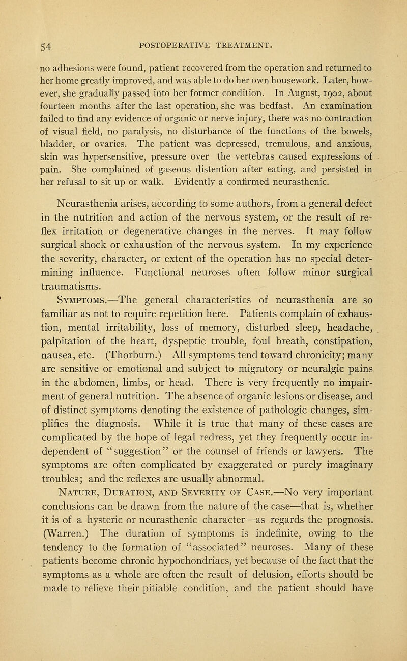 no adhesions were found, patient recovered from the operation and returned to her home greatly improved, and was able to do her own housework. Later, how- ever, she gradually passed into her former condition. In August, 1902, about fourteen months after the last operation, she was bedfast. An examination failed to find any evidence of organic or nerve injury, there was no contraction of visual field, no paralysis, no disturbance of the functions of the bowels, bladder, or ovaries. The patient was depressed, tremulous, and anxious, skin was hypersensitive, pressure over the vertebras caused expressions of pain. She complained of gaseous distention after eating, and persisted in her refusal to sit up or walk. Evidently a confirmed neurasthenic. Neurasthenia arises, according to some authors, from a general defect in the nutrition and action of the nervous system, or the result of re- flex irritation or degenerative changes in the nerves. It may follow surgical shock or exhaustion of the nervous system. In my experience the severity, character, or extent of the operation has no special deter- mining influence. Functional neuroses often follow minor surgical traumatisms. Symptoms.—The general characteristics of neurasthenia are so familiar as not to require repetition here. Patients complain of exhaus- tion, mental irritability, loss of memory, disturbed sleep, headache, palpitation of the heart, dyspeptic trouble, foul breath, constipation, nausea, etc. (Thorburn.) All symptoms tend toward chronicity; many are sensitive or emotional and subject to migratory or neuralgic pains in the abdomen, limbs, or head. There is very frequently no impair- ment of general nutrition. The absence of organic lesions or disease, and of distinct symptoms denoting the existence of pathologic changes, sim- plifies the diagnosis. While it is true that many of these cases are complicated by the hope of legal redress, yet they frequently occur in- dependent of suggestion or the counsel of friends or lawyers. The symptoms are often complicated by exaggerated or purely imaginary troubles; and the reflexes are usually abnormal. Nature, Duration, and Severity of Case.—No very important conclusions can be drawn from the nature of the case—that is, whether it is of a hysteric or neurasthenic character—as regards the prognosis. (Warren.) The duration of symptoms is indefinite, owing to the tendency to the formation of associated neuroses. Many of these patients become chronic hypochondriacs, yet because of the fact that the symptoms as a whole are often the result of delusion, efforts should be made to relieve their pitiable condition, and the patient should have