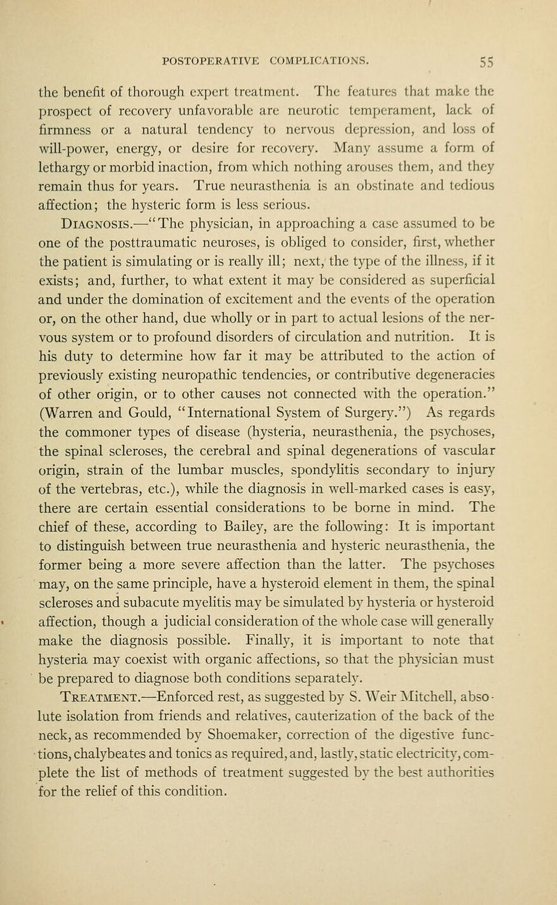 the benefit of thorough expert treatment. The features that make the prospect of recovery unfavorable are neurotic temperament, lack of firmness or a natural tendency to nervous depression, and loss of will-power, energy, or desire for recovery. Many assume a form of lethargy or morbid inaction, from which nothing arouses them, and they remain thus for years. True neurasthenia is an obstinate and tedious affection; the hysteric form is less serious. Diagnosis.—The physician, in approaching a case assumed to be one of the posttraumatic neuroses, is obliged to consider, first, whether the patient is simulating or is really ill; next, the type of the illness, if it exists; and, further, to what extent it may be considered as superficial and under the domination of excitement and the events of the operation or, on the other hand, due wholly or in part to actual lesions of the ner- vous system or to profound disorders of circulation and nutrition. It is his duty to determine how far it may be attributed to the action of previously existing neuropathic tendencies, or contributive degeneracies of other origin, or to other causes not connected with the operation. (Warren and Gould, International System of Surgery.) As regards the commoner types of disease (hysteria, neurasthenia, the psychoses, the spinal scleroses, the cerebral and spinal degenerations of vascular origin, strain of the lumbar muscles, spondylitis secondary to injury of the vertebras, etc.), while the diagnosis in well-marked cases is easy, there are certain essential considerations to be borne in mind. The chief of these, according to Bailey, are the following: It is important to distinguish between true neurasthenia and hysteric neurasthenia, the former being a more severe affection than the latter. The psychoses may, on the same principle, have a hysteroid element in them, the spinal scleroses and subacute myelitis may be simulated by hysteria or hysteroid affection, though a judicial consideration of the whole case wiU generally make the diagnosis possible. Finally, it is important to note that hysteria may coexist with organic affections, so that the physician must be prepared to diagnose both conditions separately. Treatment.—Enforced rest, as suggested by S. Weir Mitchell, abso- lute isolation from friends and relatives, cauterization of the back of the neck, as recommended by Shoemaker, correction of the digestive func- ■ tions, chalybeates and tonics as required, and, lastly, static electricity, com- plete the list of methods of treatment suggested by the best authorities for the relief of this condition.