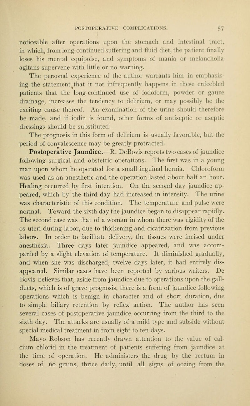 noticeable after operations upon the stomach and intestinal tract, in which, from long-continued suffering and fluid diet, the patient finally loses his mental equipoise, and symptoms of mania or melancholia agitans supervene with little or no warning. The personal experience of the author warrants him in emphasiz- ing the statement that it not infrequently happens in these enfeebled patients that the long-continued use of iodoform, powder or gauze drainage, increases the tendency to delirium, or may possibly be the exciting cause thereof. An examination of the urine should therefore be made, and if iodin is found, other forms of antiseptic or aseptic dressings should be substituted. The prognosis in this form of delirium is usually favorable, but the period of convalescence may be greatly protracted. Postoperative Jaundice.—R. DeBovis reports two cases of jaundice following surgical and obstetric operations. The first was in a young man upon whom he operated for a small inguinal hernia. Chloroform was used as an anesthetic and the operation lasted about half an hour. Healing occurred by first intention. On the second day jaundice ap- peared, which by the third day had increased in intensity. The urine was characteristic of this condition. The temperature and pulse were normal. Toward the sixth day the jaundice began to disappear rapidly. The second case was that of a woman in whom there was rigidity of the OS uteri during labor, due to thickening and cicatrization from previous labors. In order to facilitate dehvery, the tissues were incised under anesthesia. Three days later jaundice appeared, and was accom- panied by a slight elevation of temperature. It diminished gradually, and when she was discharged, twelve days later, it had entirely dis- appeared. Similar cases have been reported by various writers. De Bovis believes that, aside from jaundice due to operations upon the gall- ducts, which is of grave prognosis, there is a form of jaundice following operations which is benign in character and of short duration, due to simple biliary retention by reflex action. The author has seen several cases of postoperative jaundice occurring from the third to the sixth day. The attacks are usually of a mild type and subside without special medical treatment in from eight to ten days. Mayo Robson has recently drawn attention to the value of cal- cium chlorid in the treatment of patients suffering from jaundice at the time of operation. He administers the drug by the rectum in doses of 60 grains, thrice daily, until all signs of oozing from the