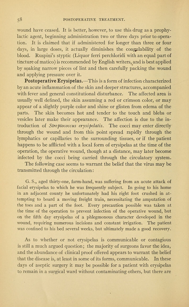 wound have ceased. It is better, however, to use this drug as a prophy- lactic agent, beginning administration two or three days prior to opera- tion. It is claimed that if administered for longer than three or four days, in large doses, it actually diminishes the coagulability of the blood. Ruspini's styptic (Liquor ferri perchloridi with an equal part of tincture of matico) is recommended by English writers, and is best applied by soaking narrow pieces of lint and then carefully packing the wound and applying pressure over it. Postoperative Erysipelas.—This is a form of infection characterized by an acute inflammation of the skin and deeper structures, accompanied with fever and general constitutional disturbance. The affected area is usually well defined, the skin assuming a red or crimson color, or may appear of a slightly purple color and shine or glisten from edema of the parts. The skin becomes hot and tender to the touch and blebs or vesicles later make their appearance. The affection is due to the in- troduction of Streptococcus erysipelatis. The cocci may enter directly through the wound and from this point spread rapidly through the lymphatics or capillaries to the surrounding tissues, or if the patient happens to be afflicted with a local form of erysipelas at the time of the operation, the operative wound, though at a distance, may later become infected by the cocci being carried through the circulatory system. The following case seems to warrant the belief that the virus may be transmitted through the circulation: G. S., aged thirty-one, farm-hand, was suffering from an acute attack of facial erysipelas to which he was frequently subject. In going to his home in an adjacent county he unfortunately had his right foot crushed in at- tempting to board a moving freight train, necessitating the amputation of the toes and a part of the foot. Every precaution possible was taken at the time of the operation to prevent infection of the operative wound, but on the fifth day erysipelas of a phlegmonous character developed in the wound, requiring numerous incisions and constant irrigation. The patient was confined to his bed several weeks, but ultimately made a good recovery. As to whether or not erysipelas is communicable or contagious is still a much argued question; the majority of surgeons favor the idea, and the abundance of clinical proof offered appears to warrant the belief that the disease is, at least in some of its forms, communicable. In these days of aseptic surgery it may be possible for a patient with erysipelas to remain in a surgical ward without contaminating others, but there are
