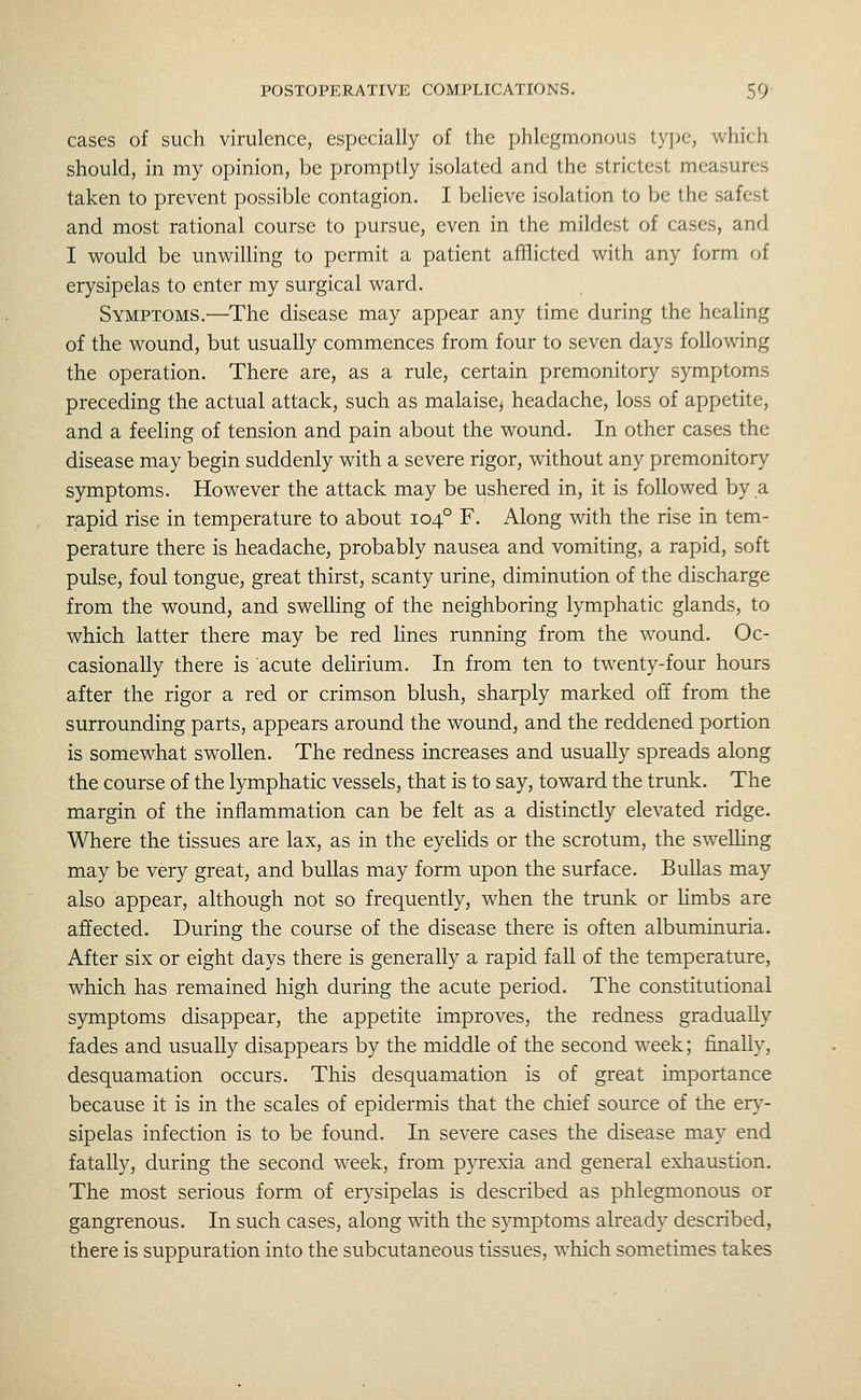 cases of such virulence, especially of the phlegmonous type, which should, in my opinion, be promptly isolated and the strictest measures taken to prevent possible contagion. I believe isolation to be the safest and most rational course to pursue, even in the mildest of cases, and I would be unwilling to permit a patient afflicted with any form of erysipelas to enter my surgical ward. Symptoms.—The disease may appear any time during the heahng of the wound, but usually commences from four to seven days following the operation. There are, as a rule, certain premonitory symptoms preceding the actual attack, such as malaise, headache, loss of appetite, and a feeling of tension and pain about the wound. In other cases the disease may begin suddenly with a severe rigor, without any premonitory symptoms. However the attack may be ushered in, it is followed by a rapid rise in temperature to about 104° F. Along with the rise in tem- perature there is headache, probably nausea and vomiting, a rapid, soft pulse, foul tongue, great thirst, scanty urine, diminution of the discharge from the wound, and swelling of the neighboring lymphatic glands, to which latter there may be red Hnes running from the wound. Oc- casionally there is acute delirium. In from ten to twenty-four hours after the rigor a red or crimson blush, sharply marked off from the surrounding parts, appears around the wound, and the reddened portion is somewhat swollen. The redness increases and usually spreads along the course of the lymphatic vessels, that is to say, toward the trunk. The margin of the inflammation can be felt as a distinctly elevated ridge. Where the tissues are lax, as in the eyelids or the scrotum, the swelhng may be very great, and bullas may form upon the surface. BuUas may also appear, although not so frequently, when the trunk or limbs are affected. During the course of the disease there is often albuminuria. After six or eight days there is generally a rapid fall of the temperature, which has remained high during the acute period. The constitutional symptoms disappear, the appetite improves, the redness gradually fades and usually disappears by the middle of the second week; finally, desquamation occurs. This desquamation is of great importance because it is in the scales of epidermis that the chief source of the ery- sipelas infection is to be found. In severe cases the disease may end fatally, during the second week, from pyrexia and general exhaustion. The most serious form of erysipelas is described as phlegmonous or gangrenous. In such cases, along with the symptoms already described, there is suppuration into the subcutaneous tissues, which sometimes takes