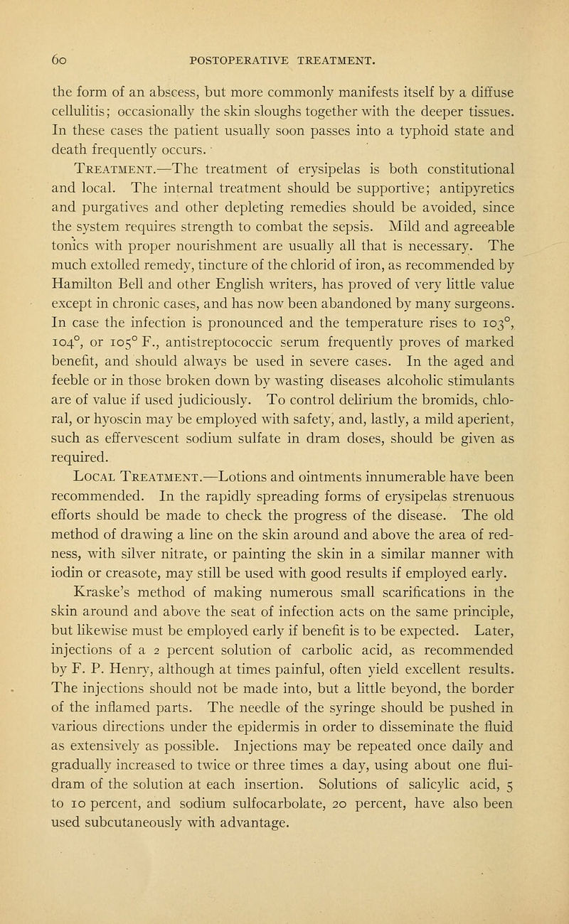 the form of an abscess, but more commonly manifests itself by a diffuse cellulitis; occasionally the skin sloughs together with the deeper tissues. In these cases the patient usually soon passes into a typhoid state and death frequently occurs.' Treatment.—The treatment of erysipelas is both constitutional and local. The internal treatment should be supportive; antipyretics and purgatives and other depleting remedies should be avoided, since the system requires strength to combat the sepsis. Mild and agreeable tonics v^ith proper nourishment are usually all that is necessary. The much extolled remedy, tincture of the chlorid of iron, as recommended by Hamilton Bell and other English writers, has proved of very little value except in chronic cases, and has now been abandoned by many surgeons. In case the infection is pronounced and the temperature rises to 103°, 104°, or 105° F., antistreptococcic serum frequently proves of marked benefit, and should always be used in severe cases. In the aged and feeble or in those broken down by wasting diseases alcoholic stimulants are of value if used judiciously. To control delirium the bromids, chlo- ral, or hyoscin may be employed with safety, and, lastly, a mild aperient, such as effervescent sodium sulfate in dram doses, should be given as required. Local Treatment.—Lotions and ointments innumerable have been recommended. In the rapidly spreading forms of erysipelas strenuous efforts should be made to check the progress of the disease. The old method of drawing a line on the skin around and above the area of red- ness, with silver nitrate, or painting the skin in a similar manner with iodin or creasote, may still be used with good results if employed early. Kraske's method of making numerous small scarifications in the skin around and above the seat of infection acts on the same principle, but likewise must be employed early if benefit is to be expected. Later, injections of a 2 percent solution of carbolic acid, as recommended by F. P. Henry, although at times painful, often yield excellent results. The injections should not be made into, but a little beyond, the border of the inflamed parts. The needle of the syringe should be pushed in various directions under the epidermis in order to disseminate the fluid as extensively as possible. Injections may be repeated once daily and gradually increased to twice or three times a day, using about one flui- dram of the solution at each insertion. Solutions of salicylic acid, 5 to 10 percent, and sodium sulfocarbolate, 20 percent, have also been used subcutaneously with advantage.