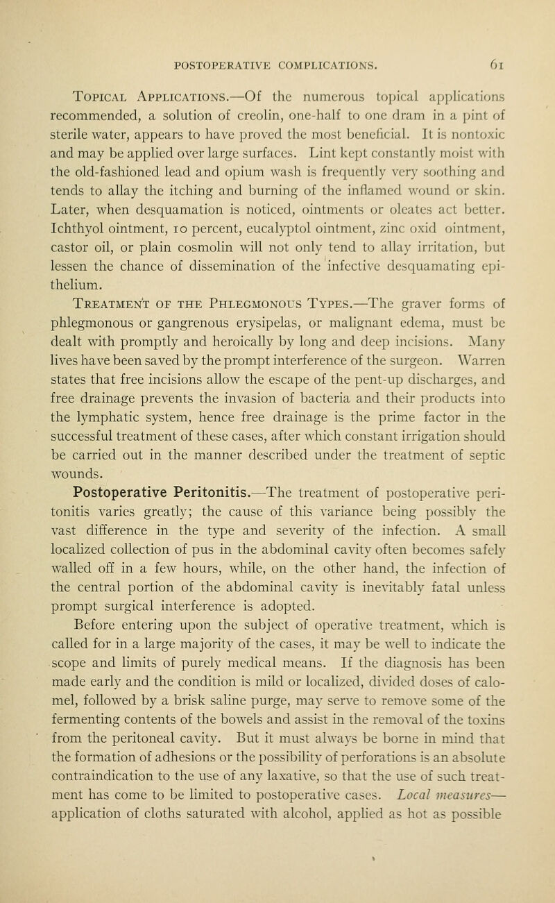 Topical Applications.—Of the numerous topical applications recommended, a solution of creolin, one-half to one dram in a jjint of sterile water, appears to have proved the most beneficial. It is nontoxic and may be applied over large surfaces. Lint kept constantly moist with the old-fashioned lead and opium wash is frequently very soothing anrl tends to allay the itching and burning of the inflamed wound or skin. Later, when desquamation is noticed, ointments or oleates act better. Ichthyol ointment, lo percent, eucalyptol ointment, zinc oxid ointment, castor oil, or plain cosmolin will not only tend to allay irritation, but lessen the chance of dissemination of the infective desquamating epi- thelium. Treatment of the Phlegmonous Types.—The graver forms of phlegmonous or gangrenous erysipelas, or malignant edema, must be dealt with promptly and heroically by long and deep incisions. Many lives have been saved by the prompt interference of the surgeon. Warren states that free incisions allow the escape of the pent-up discharges, and free drainage prevents the invasion of bacteria and their products into the lymphatic system, hence free drainage is the prime factor in the successful treatment of these cases, after which constant irrigation should be carried out in the manner described under the treatment of septic wounds. Postoperative Peritonitis.—The treatment of postoperative peri- tonitis varies greatly; the cause of this variance being possibly the vast difference in the type and severity of the infection. A small localized collection of pus in the abdominal cavity often becomes safely walled off in a few hours, while, on the other hand, the infection of the central portion of the abdominal cavity is inevitably fatal unless prompt surgical interference is adopted. Before entering upon the subject of operative treatment, which is called for in a large majority of the cases, it may be well to indicate the scope and limits of purely medical means. If the diagnosis has been made early and the condition is mild or localized, divided doses of calo- mel, followed by a brisk saline purge, may serve to remove some of the fermenting contents of the bowels and assist in the removal of the toxins from the peritoneal cavity. But it must always be borne in mind that the formation of adhesions or the possibility of perforations is an absolute contraindication to the use of any laxative, so that the use of such treat- ment has come to be limited to postoperative cases. Local measures— application of cloths saturated with alcohol, applied as hot as possible
