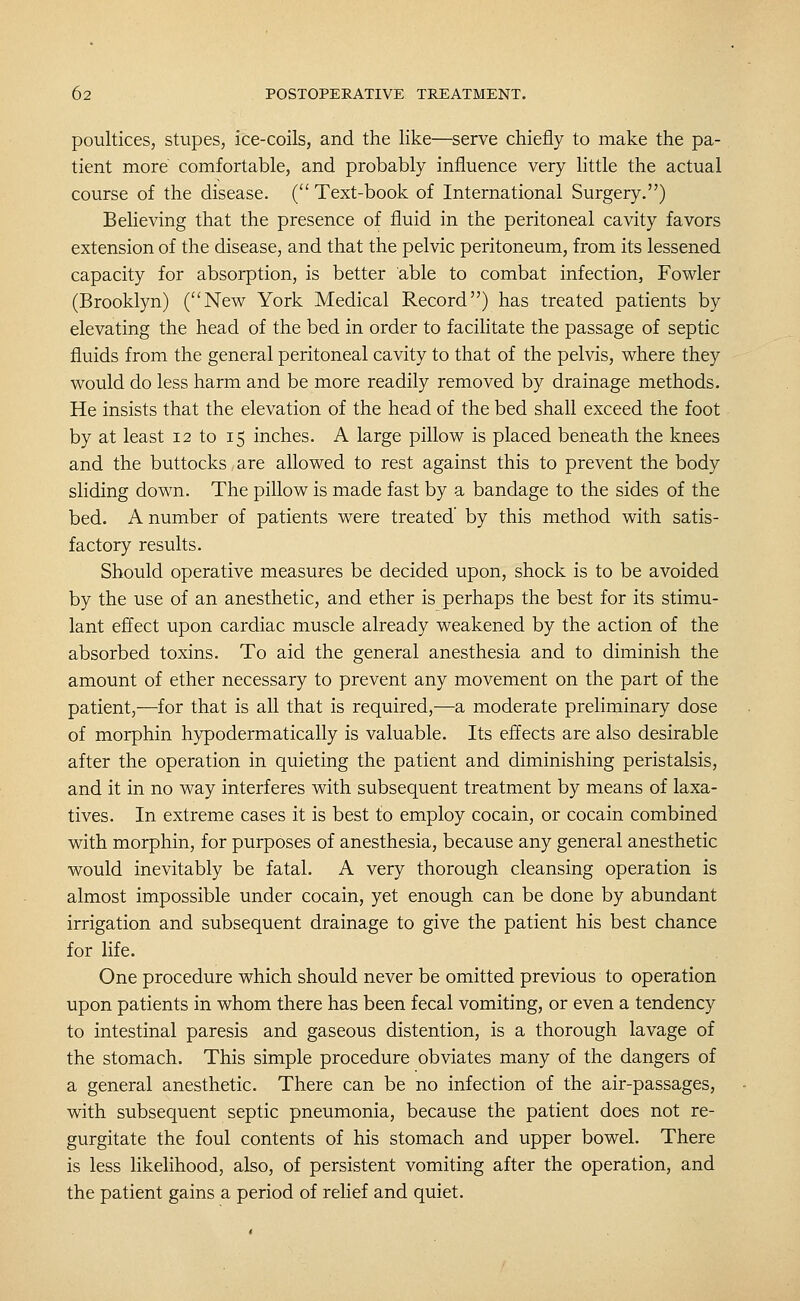 poultices, Stupes, ice-coils, and the like—serve chiefly to make the pa- tient more comfortable, and probably influence very little the actual course of the disease. ( Text-book of International Surgery.) Believing that the presence of fluid in the peritoneal cavity favors extension of the disease, and that the pelvic peritoneum, from its lessened capacity for absorption, is better able to combat infection, Fowler (Brooklyn) (New York Medical Record) has treated patients by elevating the head of the bed in order to facilitate the passage of septic fluids from the general peritoneal cavity to that of the pelvis, where they would do less harm and be more readily removed by drainage methods. He insists that the elevation of the head of the bed shall exceed the foot by at least 12 to 15 inches. A large pillow is placed beneath the knees and the buttocks are allowed to rest against this to prevent the body sliding down. The pillow is made fast by a bandage to the sides of the bed. A number of patients were treated' by this method with satis- factory results. Should operative measures be decided upon, shock is to be avoided by the use of an anesthetic, and ether is perhaps the best for its stimu- lant effect upon cardiac muscle already weakened by the action of the absorbed toxins. To aid the general anesthesia and to diminish the amount of ether necessary to prevent any movement on the part of the patient,—for that is all that is required,—a moderate preliminary dose of morphin hypodermatically is valuable. Its effects are also desirable after the operation in quieting the patient and diminishing peristalsis, and it in no way interferes with subsequent treatment by means of laxa- tives. In extreme cases it is best to employ cocain, or cocain combined with morphin, for purposes of anesthesia, because any general anesthetic would inevitably be fatal. A very thorough cleansing operation is almost impossible under cocain, yet enough can be done by abundant irrigation and subsequent drainage to give the patient his best chance for life. One procedure which should never be omitted previous to operation upon patients in whom there has been fecal vomiting, or even a tendency to intestinal paresis and gaseous distention, is a thorough lavage of the stomach. This simple procedure obviates many of the dangers of a general anesthetic. There can be no infection of the air-passages, with subsequent septic pneumonia, because the patient does not re- gurgitate the foul contents of his stomach and upper bowel. There is less likelihood, also, of persistent vomiting after the operation, and the patient gains a period of relief and quiet.